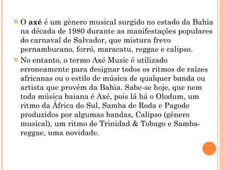 O  axé  é um gênero musical surgido no estado da Bahia na década de 1980 durante as manifestações populares do carnaval de Salvador, que mistura frevo pernambucano, forró, maracatu, reggae e calipso. No entanto, o termo Axé Music é utilizado erroneamente para designar todos os ritmos de raízes africanas ou o estilo de música de qualquer banda ou artista que provém da Bahia. Sabe-se hoje, que nem toda música baiana é Axé, pois lá há o Olodum, um ritmo da África do Sul, Samba de Roda e Pagode produzidos por algumas bandas, Calipso (gênero musical), um ritmo de Trinidad & Tobago e Samba-reggae, uma novidade. 