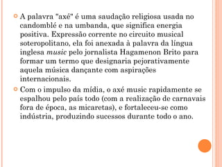 A palavra "axé" é uma saudação religiosa usada no candomblé e na umbanda, que significa energia positiva. Expressão corrente no circuito musical soteropolitano, ela foi anexada à palavra da língua inglesa  music  pelo jornalista Hagamenon Brito para formar um termo que designaria pejorativamente aquela música dançante com aspirações internacionais. Com o impulso da mídia, o axé music rapidamente se espalhou pelo país todo (com a realização de carnavais fora de época, as micaretas), e fortaleceu-se como indústria, produzindo sucessos durante todo o ano. 