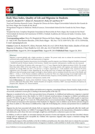 Annex Publishers | www.annexpublishers.com 
Volume 1 | Issue 2 
Body Mass Index, Quality of Life and Migraine in Students 
Castro K1, Rockett FC1,2, Klein LS1, Parizotti LS1, Perla AS3 and Perry IS*1,4 
1Food and Nutrition Research Center- Hospital de Clínicas de Porto Alegre/Universidade Federal do Rio Grande do Sul, Porto Alegre, Rio Grande do Sul, Brazil 
2Postgraduate Program in Medicine: Medical Sciences, Universidade Federal do Rio Grande do Sul, Porto Alegre, Brazil 
3Hospital São José, Complexo Hospitalar Irmandade de Misericórdia de Porto Alegre, Rio Grande do Sul, Brazil 
4Universidade do Extremo Sul Catarinense (UNESC), Unidade Acadêmica de Ciências da Saúde, Criciúma, Santa Catarina, Brazil 
*Corresponding author: Perry IS, Hospital de Clínicas de Porto Alegre, Centro de Pesquisa Clínica - Prédio 21- Sala 21307, Rua Ramiro Barcelos, 2350, Porto Alegre – RS, Fax: +55 51 3359 7674, Tel: +55 51 3359 6326, E-mail: atputp@gmail.com 
Research Article 
Open AccessAbstractIntroduction 
The main primary headache among children and adolescents is migraine, a neurological disease characterized by a high prevalence of recurrent, moderate to severe pain [1] leading to decreased quality of life (QL) [2]. Migraine is reported globally with a higher prevalence in students. The present study aims to evaluate the association between nutritional status, quality of life (QL) and characteristics of migraine. 
Citation: Castro K, Rockett FC, Klein, Parizotti, Perla AS, et al. (2014) Body Mass Index, Quality of Life and Migraine in Students. J Nutr Health Sci 1(2): 205. doi: 10.15744/2393-9060.1.205Keywords: Child; Teenager; Headache; Anthropometry; Quality of life 
Migraine is considered to be one of the most prevalent forms of headache. In childhood and adolescence, migraine is reported globally. In a systematic review Abu-Arafeh et al. 2010 [3] showed overall prevalence of migraine in children and adolescents around 7.7%. Before the age of 7, boys with migraine outnumber girls. However, boys are equally as likely as girls to experience migraine between the ages of 7 to 11 years [4]. With puberty, there is an increased prevalence of migraine in females, suggesting a role for female sex hormones in the expression of this headache [5]. Migraine crises in children can be shorter and more frequent than those in adults [1]. This disease in childhood has a high risk of developing into a chronic and persistent form in adulthood [6]. 
Migraine has also been associated with obesity. Both are important clinical problems that can significantly affect QL, health and individual well-being. Hershey et al. (2008) [7] investigated the effect of weight loss on the characteristics of headache in children and adolescents, and in those who were overweight, weight loss contributed to a reduction in pain over time. A cross-sectional study. Headache characteristics, level of disability caused by migraine crises (Pediatric Migraine Disability Assessment - PedMIDAS) and QL (Pediatric Quality of Life Inventory- PedsQL) were assessed. Anthropometric variables were also measured. Data were collected from 98 students with a mean age of 11.2 ± 1.7 years. Migraine had the highest prevalence (54.8%). The average Body Mass Index (BMI) of the total sample was 20.0 ± 3.8 kg/m2, and among students with migraine and students with tension headache, the average BMIs were 20.4 ± 4.0 and 19.5 ± 3.4 kg/m2, respectively (p = 0.264, Student’s t-test). Around 47.5% from migraineurs were overweight or obese. Regarding QL, the average total score in students with migraine was 74.4 ± 12.4, with no differences observed among normal weight, overweight or obese students, and no correlation between the scores of the PedsQL and BMI (r = -0.182, p = 0.165, Pearson correlation coefficient) was observed. There was a high percentage of overweight students with migraine. Analyses show no associations between the nutritional status, frequency, severity, disability caused by crises, or QL. List of Abbreviations: QL- Quality of life; PedMIDAS- Pediatric Migraine Disability Assessment; PedsQL- Pediatric Quality of Life Inventory; BMI-Body Mass Index; IBGE- Instituto Brasileiro de Geografia e Estatística; ABEP- Associação Brasileira de Empresas de Pesquisa; MIG- Migraine; TH- Tension headache 
In children, as well as in adults, an association between the presence of stress and migraine crises has been described, whereas teenage girls are apparently more susceptible [8]. Children who experience migraine often require a treatment strategy that includes changes in lifestyle [9]. 
Considering the impacts of this morbidity on the QL of children and adolescents, this study, which aims to evaluate the association between nutritional status, QL and characteristics of migraine in students, could contribute to clarify some of these aspects. 
Received Date: August 04, 2014 Accepted Date: August 09, 2014 Published Date: August 26, 2014 
Volume 1 | Issue 2 
Journal of Nutrition and Health Sciences 
ISSN: 2393-9060  