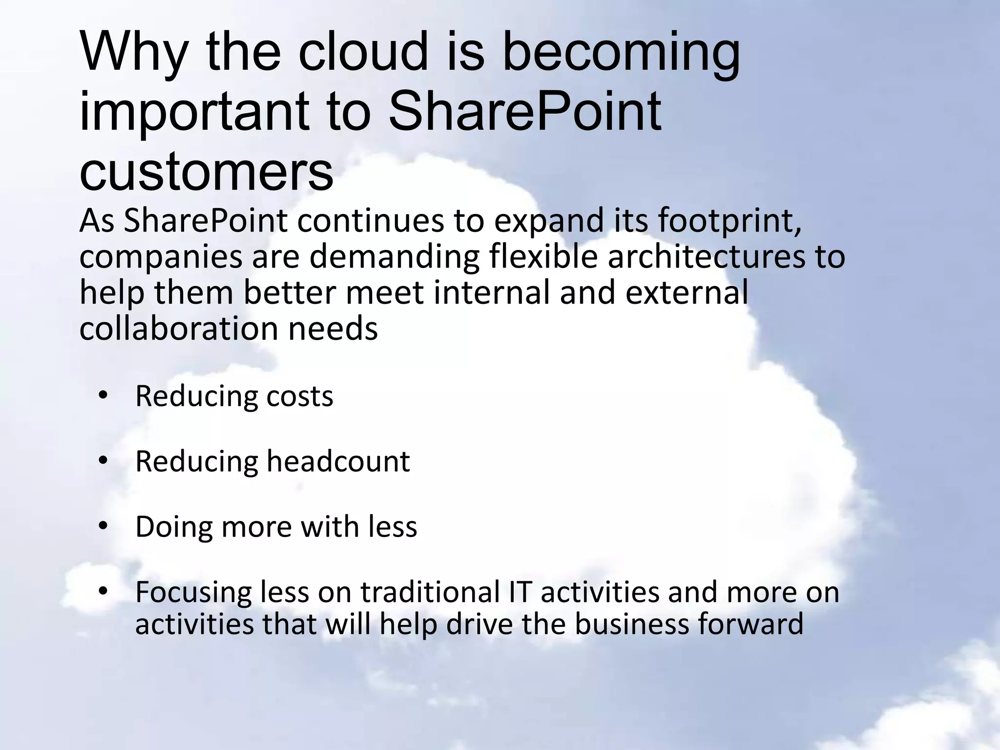 Why the cloud is becoming
important to SharePoint
customers
As SharePoint continues to expand its footprint,
companies are demanding flexible architectures to
help them better meet internal and external
collaboration needs
 • Reducing costs
 • Reducing headcount
 • Doing more with less
 • Focusing less on traditional IT activities and more on
   activities that will help drive the business forward
 