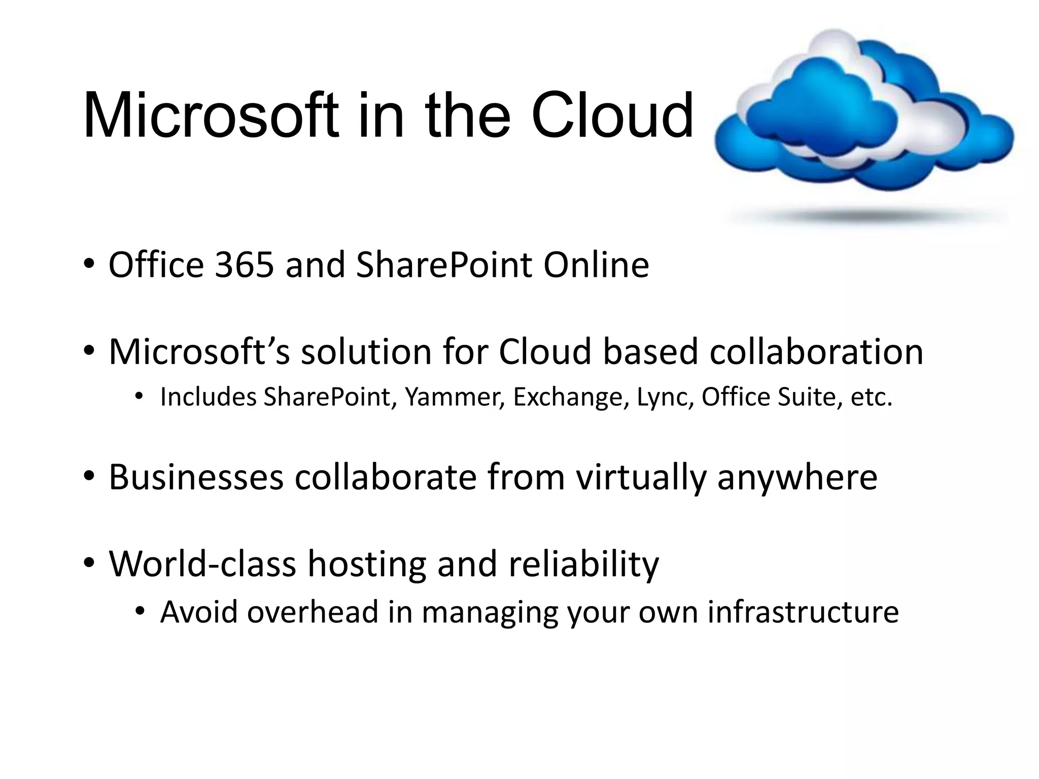 Microsoft in the Cloud

• Office 365 and SharePoint Online

• Microsoft’s solution for Cloud based collaboration
   • Includes SharePoint, Yammer, Exchange, Lync, Office Suite, etc.

• Businesses collaborate from virtually anywhere

• World-class hosting and reliability
   • Avoid overhead in managing your own infrastructure
 