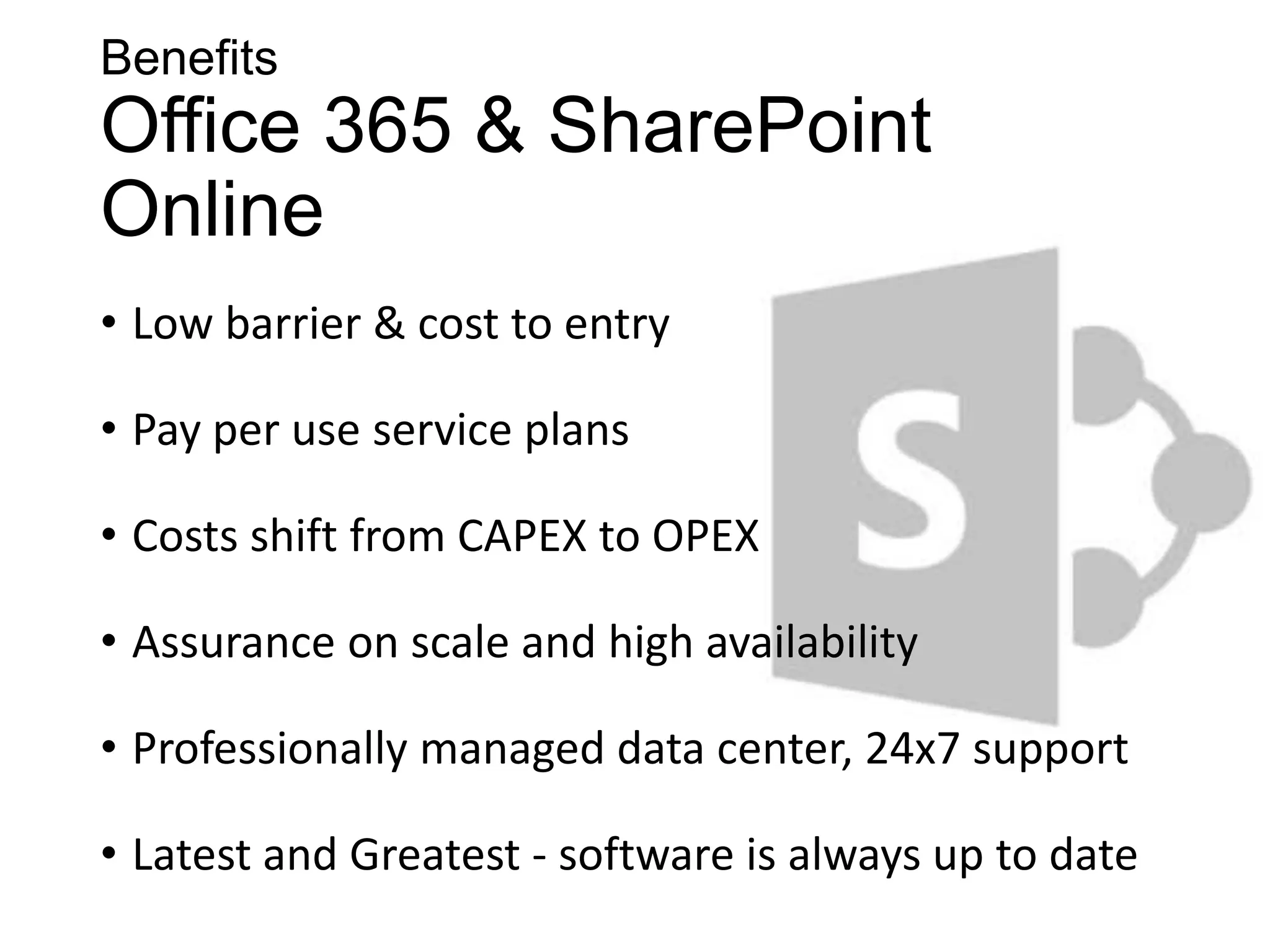 Benefits
Office 365 & SharePoint
Online
• Low barrier & cost to entry

• Pay per use service plans

• Costs shift from CAPEX to OPEX

• Assurance on scale and high availability

• Professionally managed data center, 24x7 support

• Latest and Greatest - software is always up to date
 