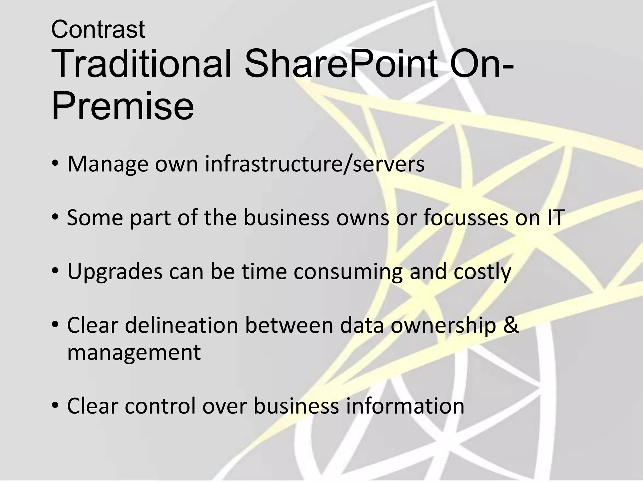 Contrast
Traditional SharePoint On-
Premise
• Manage own infrastructure/servers

• Some part of the business owns or focusses on IT

• Upgrades can be time consuming and costly

• Clear delineation between data ownership &
  management

• Clear control over business information
 