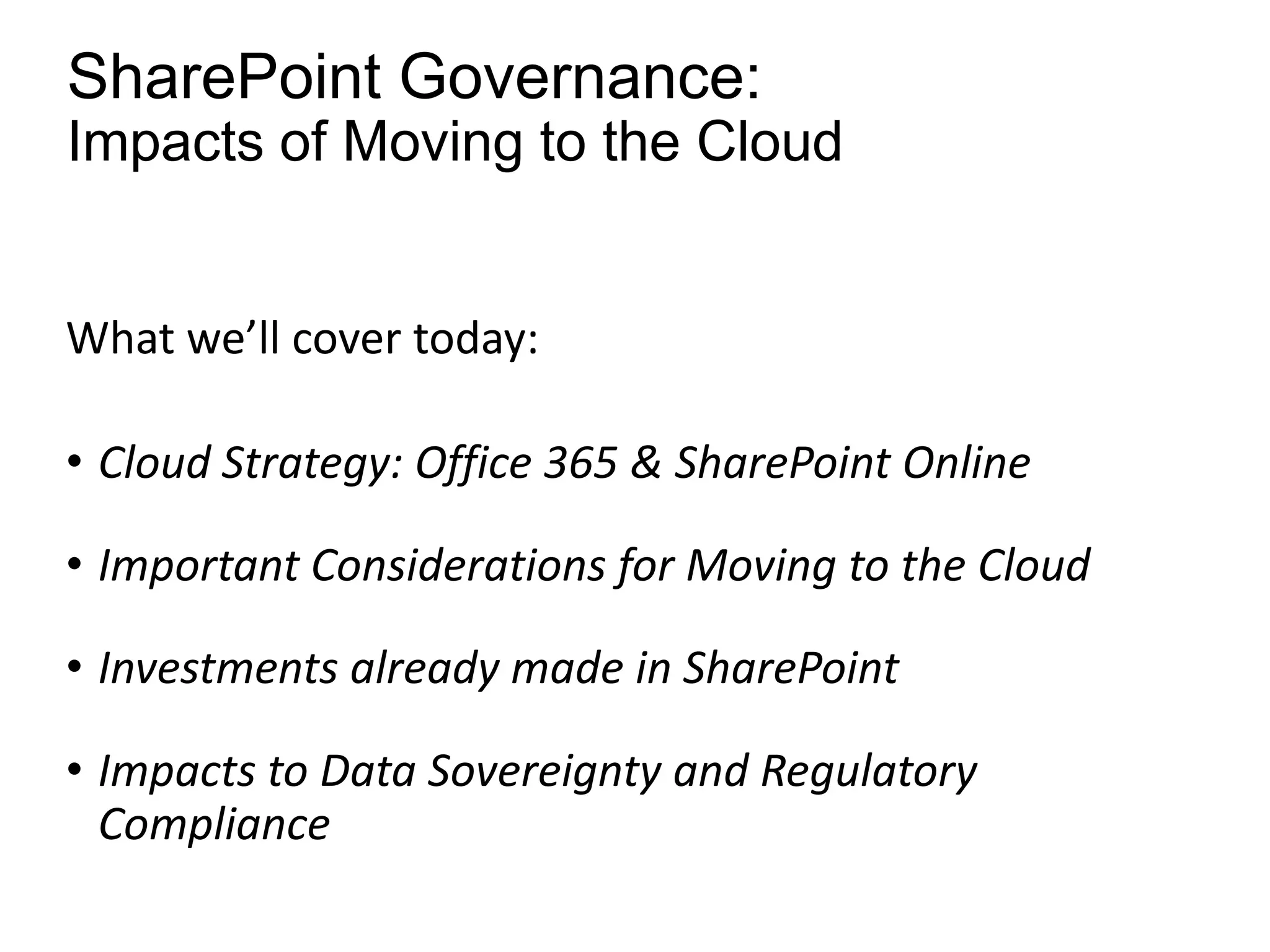 SharePoint Governance:
Impacts of Moving to the Cloud


What we’ll cover today:

• Cloud Strategy: Office 365 & SharePoint Online

• Important Considerations for Moving to the Cloud

• Investments already made in SharePoint

• Impacts to Data Sovereignty and Regulatory
  Compliance
 