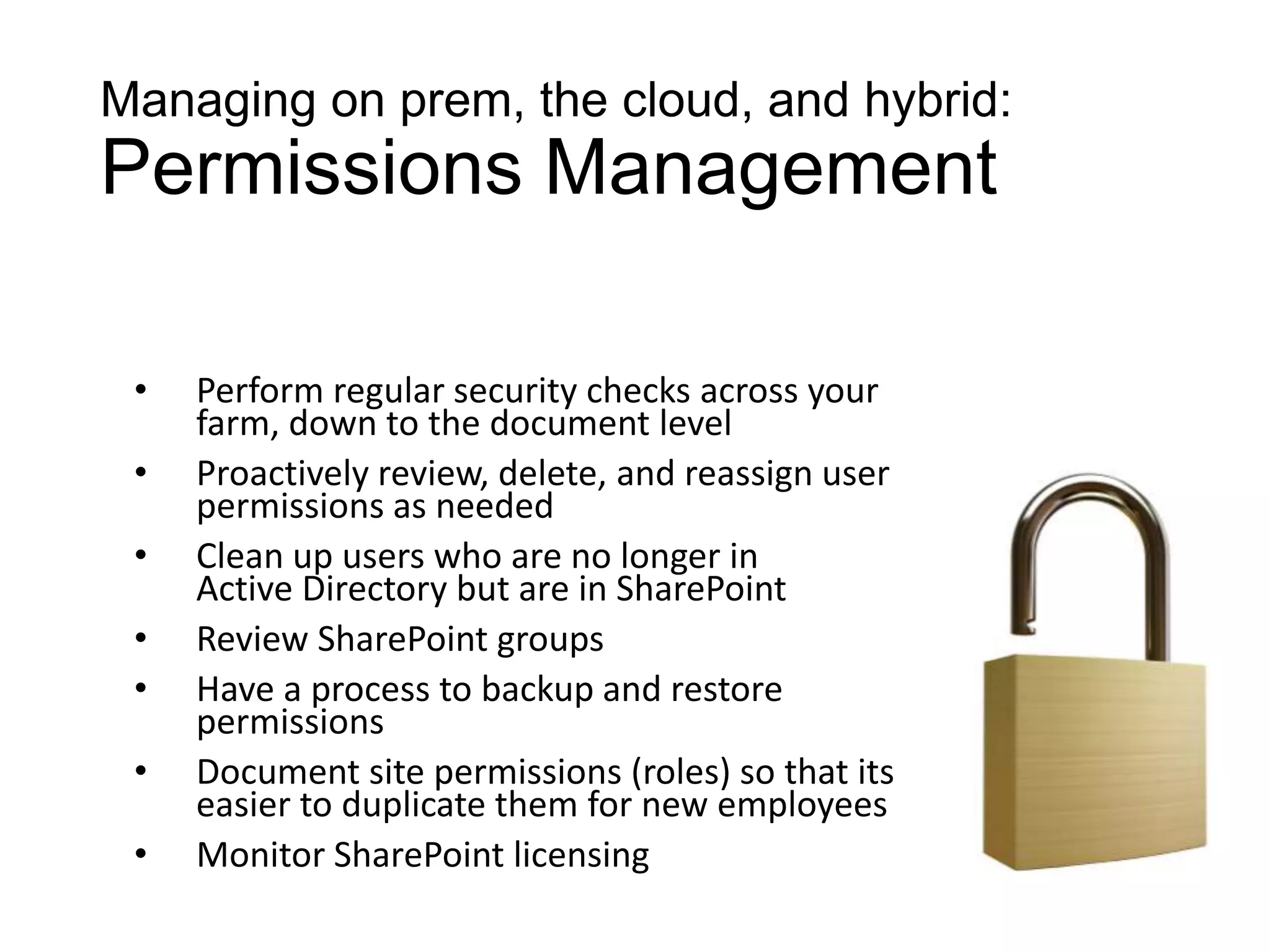 Managing on prem, the cloud, and hybrid:
Permissions Management

 •   Perform regular security checks across your
     farm, down to the document level
 •   Proactively review, delete, and reassign user
     permissions as needed
 •   Clean up users who are no longer in
     Active Directory but are in SharePoint
 •   Review SharePoint groups
 •   Have a process to backup and restore
     permissions
 •   Document site permissions (roles) so that its
     easier to duplicate them for new employees
 •   Monitor SharePoint licensing
 