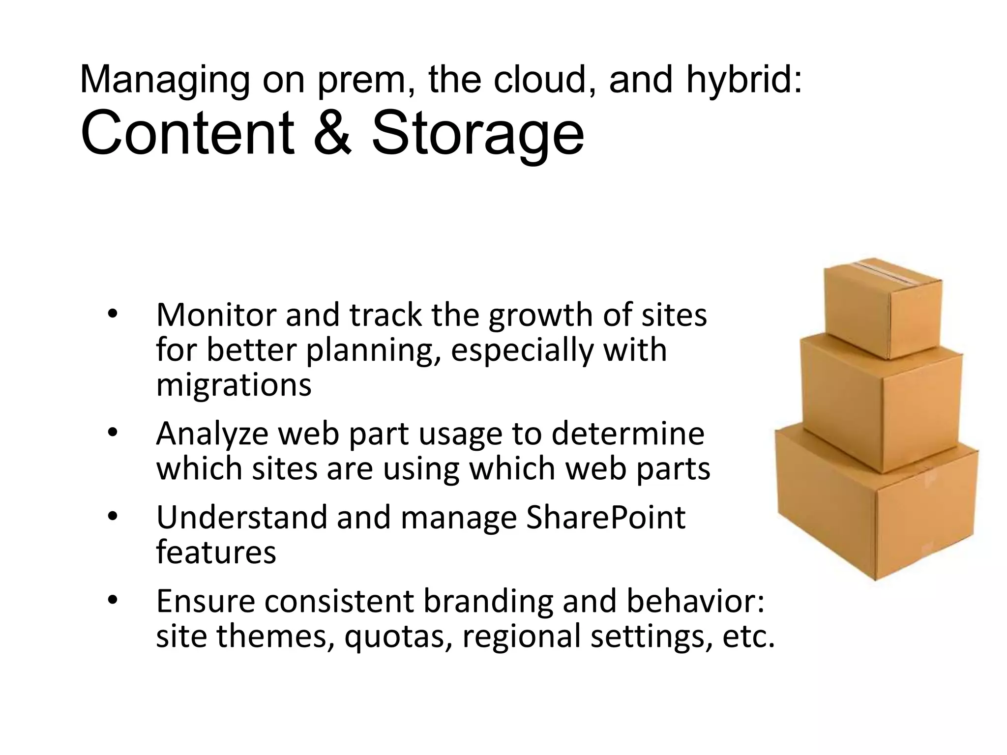 Managing on prem, the cloud, and hybrid:
Content & Storage

 •   Monitor and track the growth of sites
     for better planning, especially with
     migrations
 •   Analyze web part usage to determine
     which sites are using which web parts
 •   Understand and manage SharePoint
     features
 •   Ensure consistent branding and behavior:
     site themes, quotas, regional settings, etc.
 