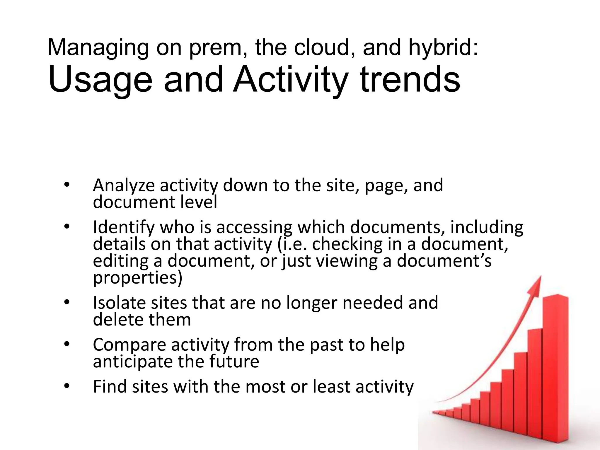 Managing on prem, the cloud, and hybrid:
Usage and Activity trends

 •   Analyze activity down to the site, page, and
     document level
 •   Identify who is accessing which documents, including
     details on that activity (i.e. checking in a document,
     editing a document, or just viewing a document’s
     properties)
 •   Isolate sites that are no longer needed and
     delete them
 •   Compare activity from the past to help
     anticipate the future
 •   Find sites with the most or least activity
 