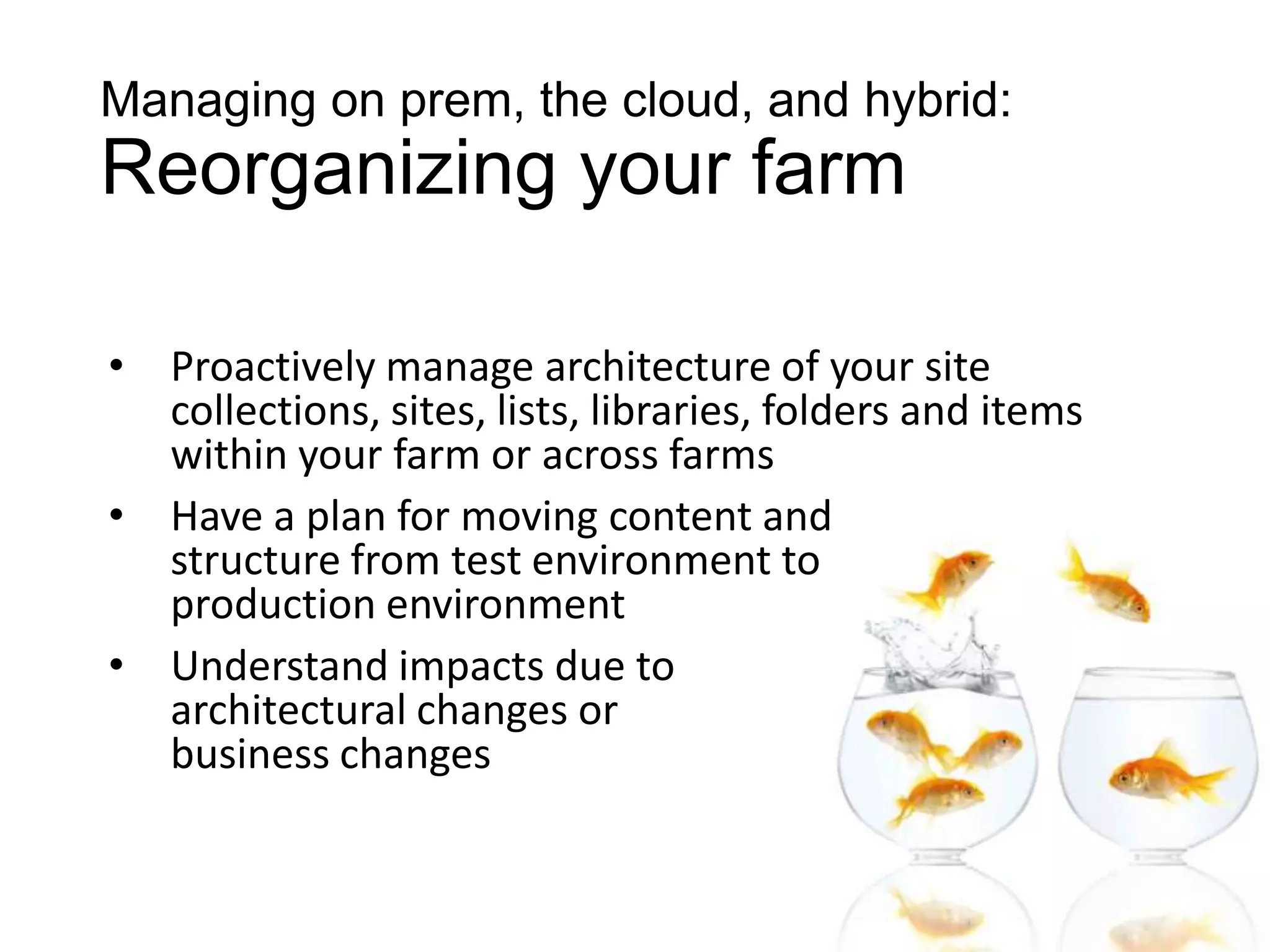 Managing on prem, the cloud, and hybrid:
Reorganizing your farm

•   Proactively manage architecture of your site
    collections, sites, lists, libraries, folders and items
    within your farm or across farms
•   Have a plan for moving content and
    structure from test environment to
    production environment
•   Understand impacts due to
    architectural changes or
    business changes
 