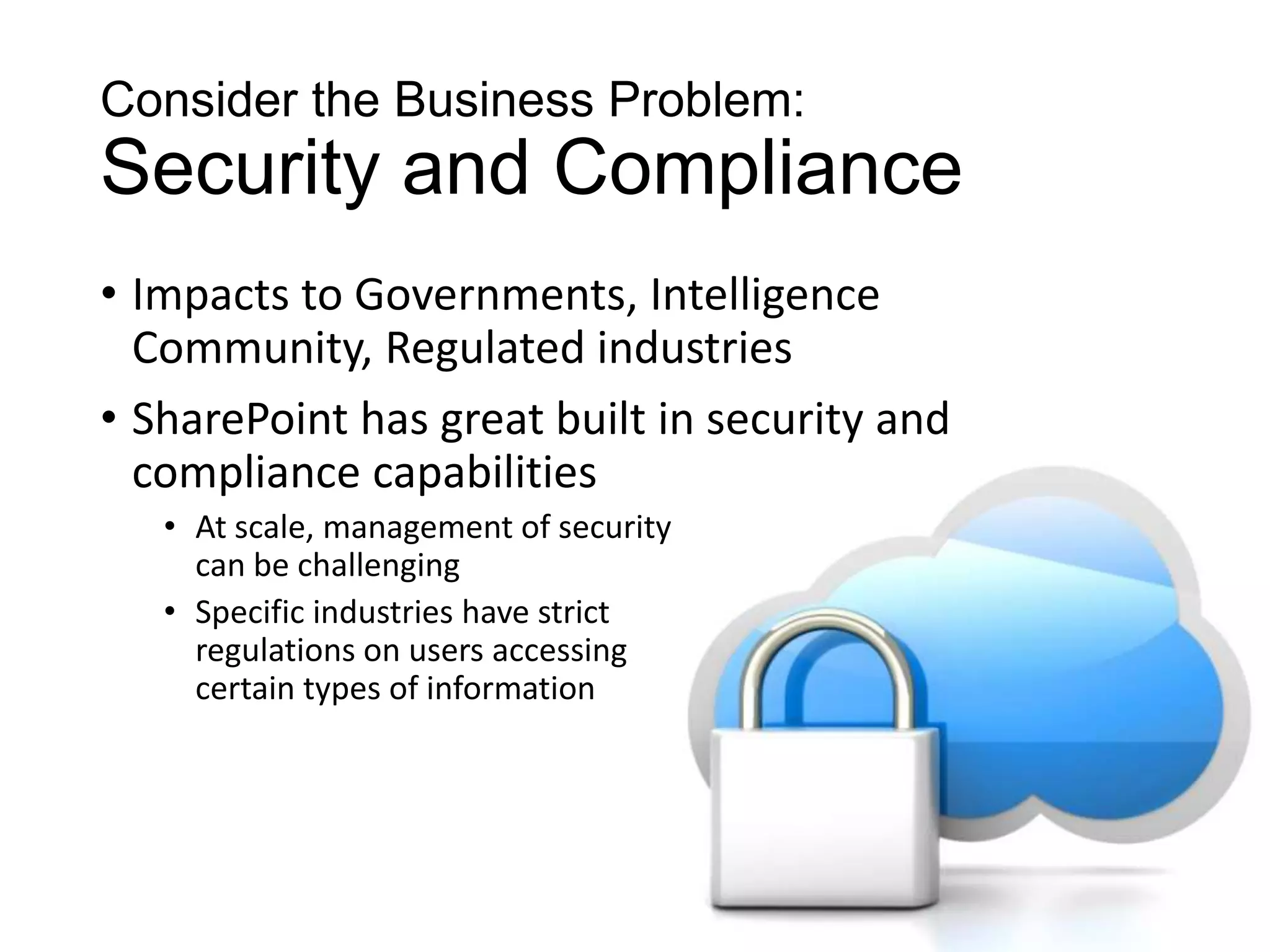 Consider the Business Problem:
Security and Compliance
• Impacts to Governments, Intelligence
  Community, Regulated industries
• SharePoint has great built in security and
  compliance capabilities
   • At scale, management of security
     can be challenging
   • Specific industries have strict
     regulations on users accessing
     certain types of information
 