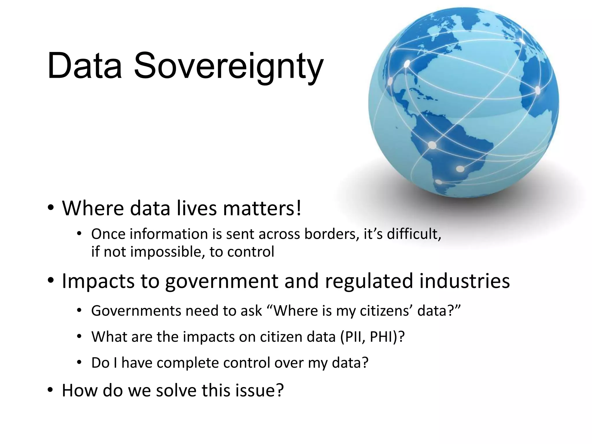 Data Sovereignty


• Where data lives matters!
   • Once information is sent across borders, it’s difficult,
     if not impossible, to control
• Impacts to government and regulated industries
   • Governments need to ask “Where is my citizens’ data?”
   • What are the impacts on citizen data (PII, PHI)?
   • Do I have complete control over my data?
• How do we solve this issue?
 