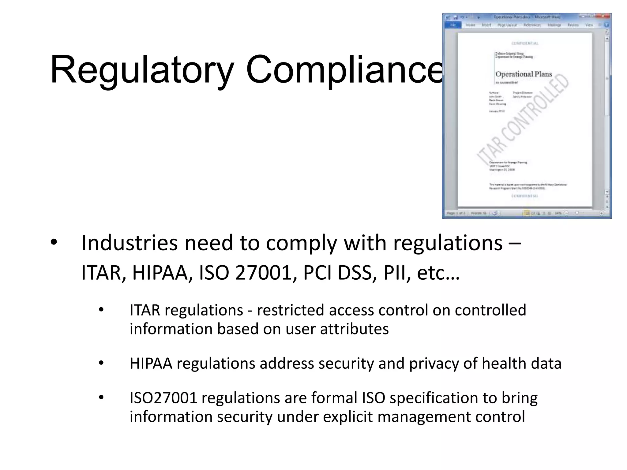 Regulatory Compliance



• Industries need to comply with regulations –
   ITAR, HIPAA, ISO 27001, PCI DSS, PII, etc…
    •   ITAR regulations - restricted access control on controlled
        information based on user attributes
    •   HIPAA regulations address security and privacy of health data
    •   ISO27001 regulations are formal ISO specification to bring
        information security under explicit management control
 