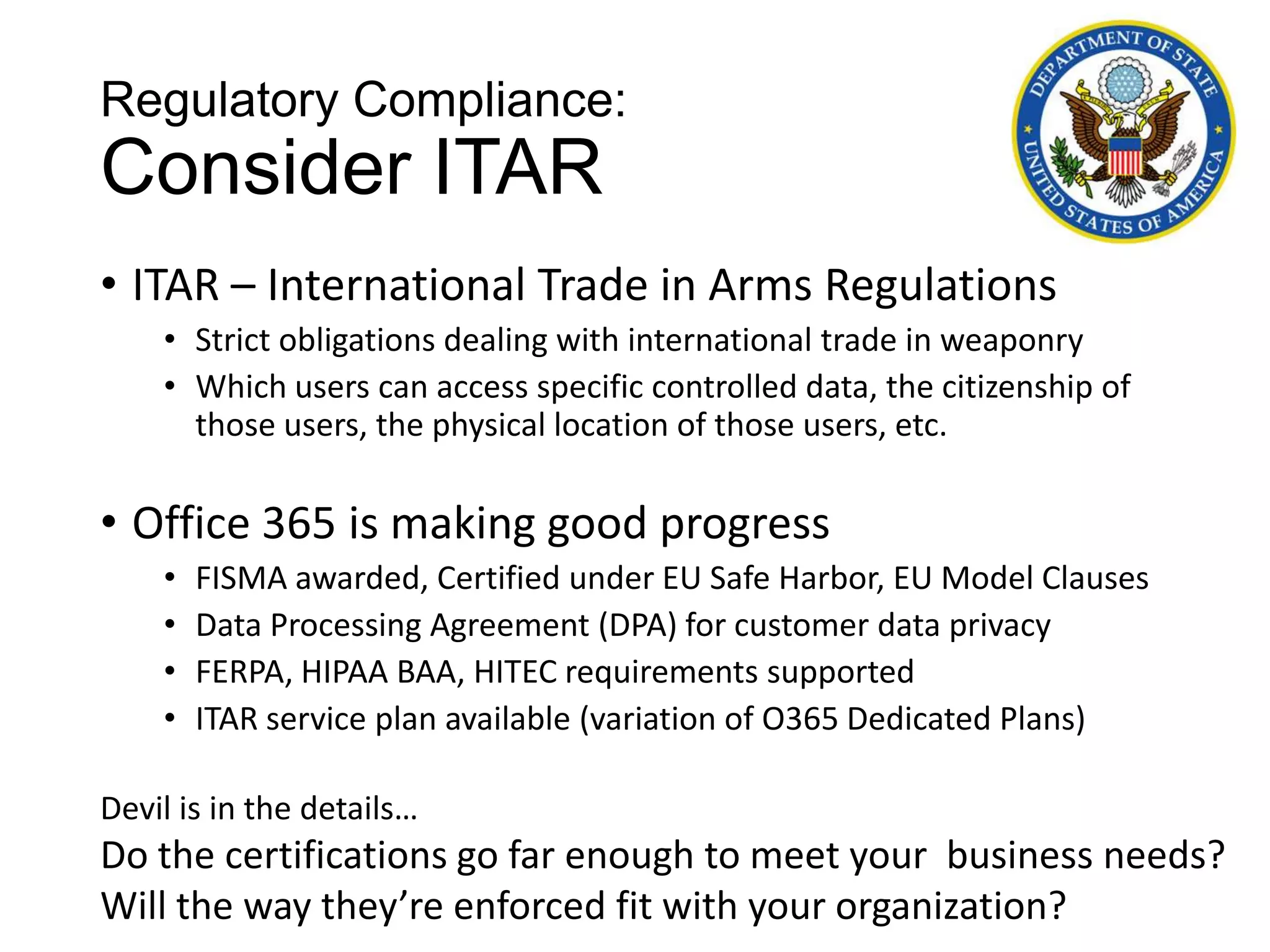 Regulatory Compliance:
Consider ITAR
• ITAR – International Trade in Arms Regulations
    • Strict obligations dealing with international trade in weaponry
    • Which users can access specific controlled data, the citizenship of
      those users, the physical location of those users, etc.

• Office 365 is making good progress
    •   FISMA awarded, Certified under EU Safe Harbor, EU Model Clauses
    •   Data Processing Agreement (DPA) for customer data privacy
    •   FERPA, HIPAA BAA, HITEC requirements supported
    •   ITAR service plan available (variation of O365 Dedicated Plans)

Devil is in the details…
Do the certifications go far enough to meet your business needs?
Will the way they’re enforced fit with your organization?
 