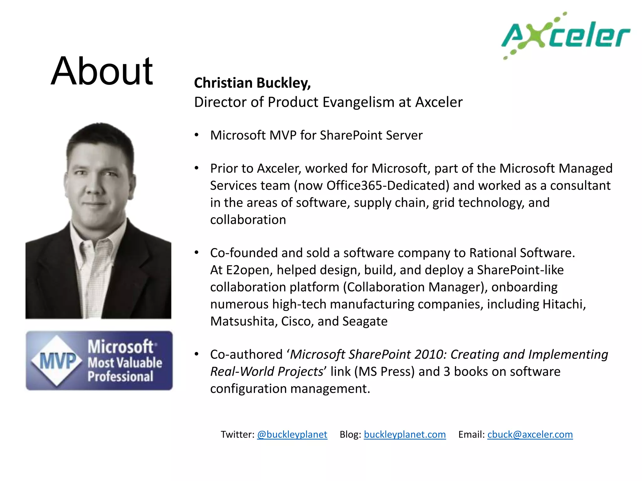 About   Christian Buckley,
        Director of Product Evangelism at Axceler

        • Microsoft MVP for SharePoint Server

        • Prior to Axceler, worked for Microsoft, part of the Microsoft Managed
          Services team (now Office365-Dedicated) and worked as a consultant
          in the areas of software, supply chain, grid technology, and
          collaboration

        • Co-founded and sold a software company to Rational Software.
          At E2open, helped design, build, and deploy a SharePoint-like
          collaboration platform (Collaboration Manager), onboarding
          numerous high-tech manufacturing companies, including Hitachi,
          Matsushita, Cisco, and Seagate

        • Co-authored ‘Microsoft SharePoint 2010: Creating and Implementing
          Real-World Projects’ link (MS Press) and 3 books on software
          configuration management.


            Twitter: @buckleyplanet   Blog: buckleyplanet.com   Email: cbuck@axceler.com
 