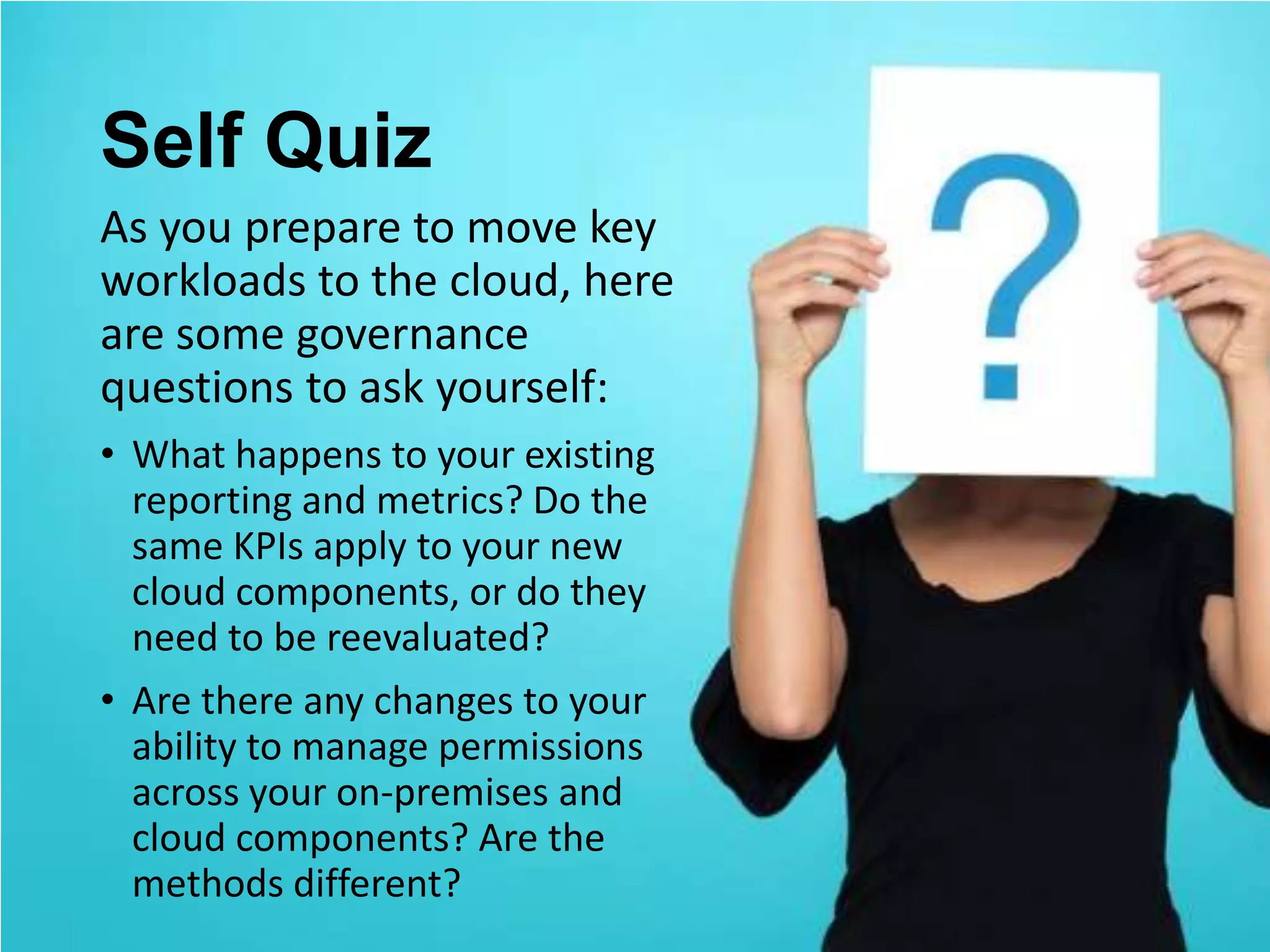 Self Quiz
As you prepare to move key
workloads to the cloud, here
are some governance
questions to ask yourself:
• What happens to your existing
  reporting and metrics? Do the
  same KPIs apply to your new
  cloud components, or do they
  need to be reevaluated?
• Are there any changes to your
  ability to manage permissions
  across your on-premises and
  cloud components? Are the
  methods different?
 