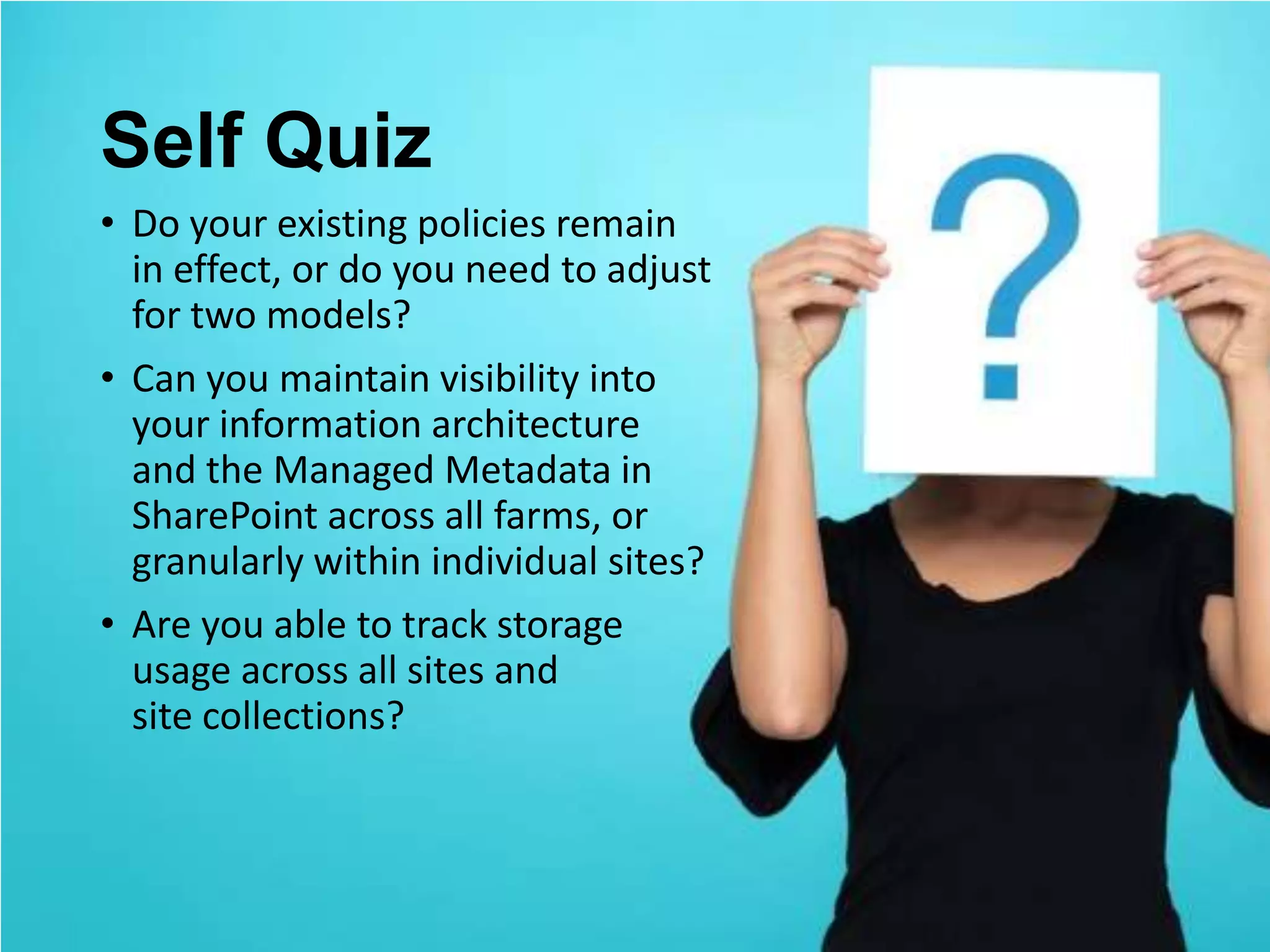 Self Quiz
• Do your existing policies remain
  in effect, or do you need to adjust
  for two models?
• Can you maintain visibility into
  your information architecture
  and the Managed Metadata in
  SharePoint across all farms, or
  granularly within individual sites?
• Are you able to track storage
  usage across all sites and
  site collections?
 