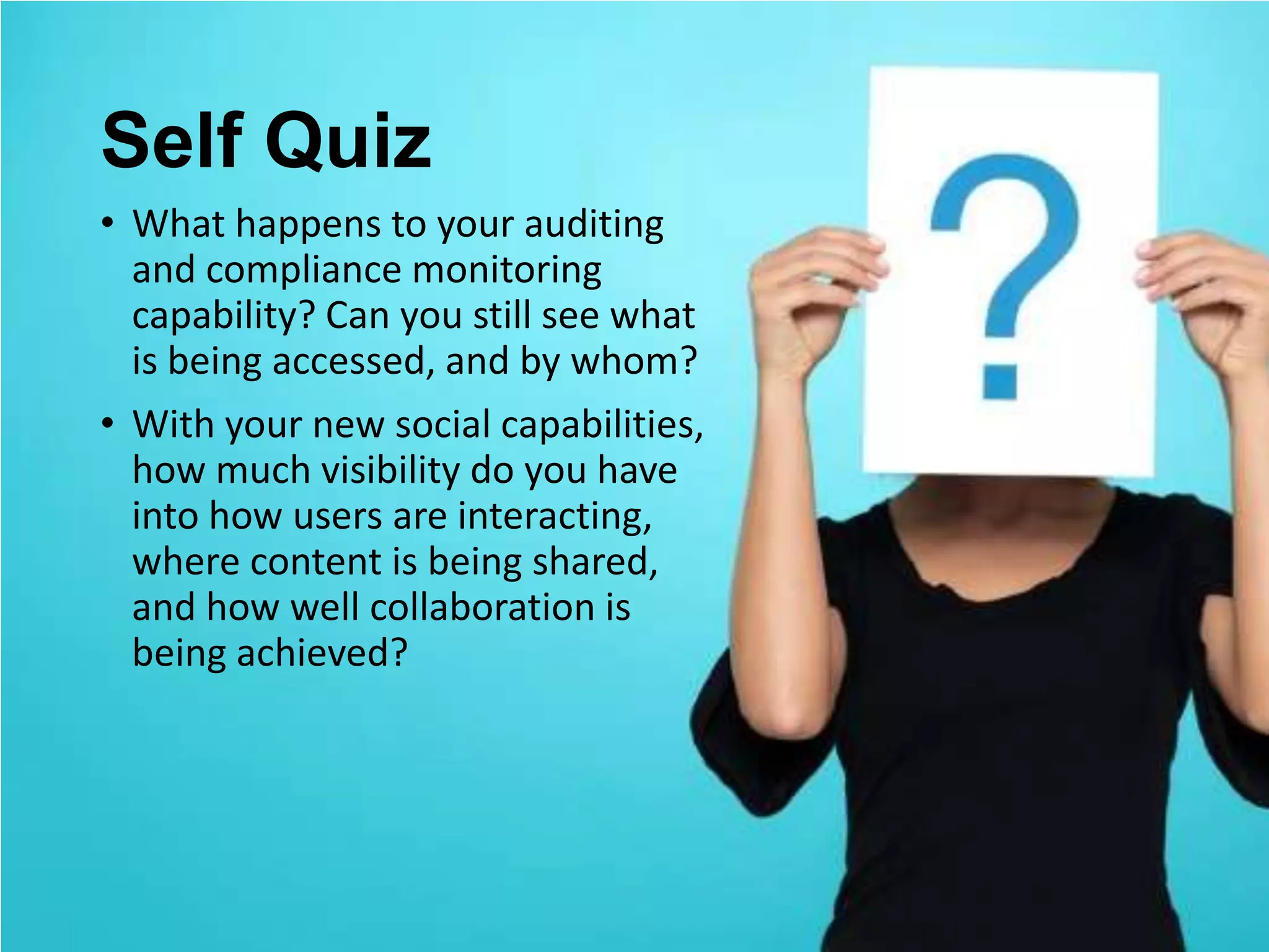 Self Quiz
• What happens to your auditing
  and compliance monitoring
  capability? Can you still see what
  is being accessed, and by whom?
• With your new social capabilities,
  how much visibility do you have
  into how users are interacting,
  where content is being shared,
  and how well collaboration is
  being achieved?
 