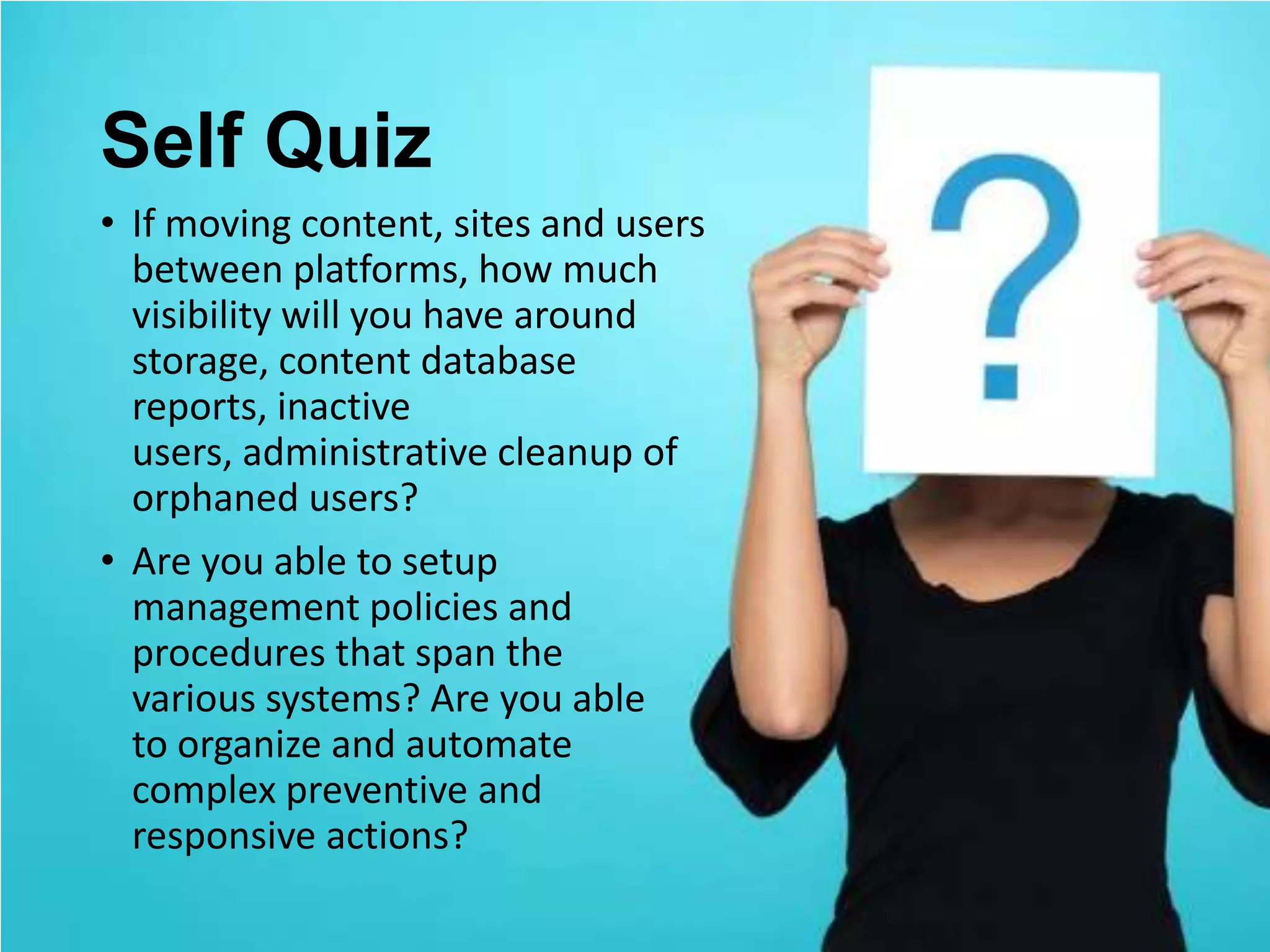 Self Quiz
• If moving content, sites and users
  between platforms, how much
  visibility will you have around
  storage, content database
  reports, inactive
  users, administrative cleanup of
  orphaned users?
• Are you able to setup
  management policies and
  procedures that span the
  various systems? Are you able
  to organize and automate
  complex preventive and
  responsive actions?
 