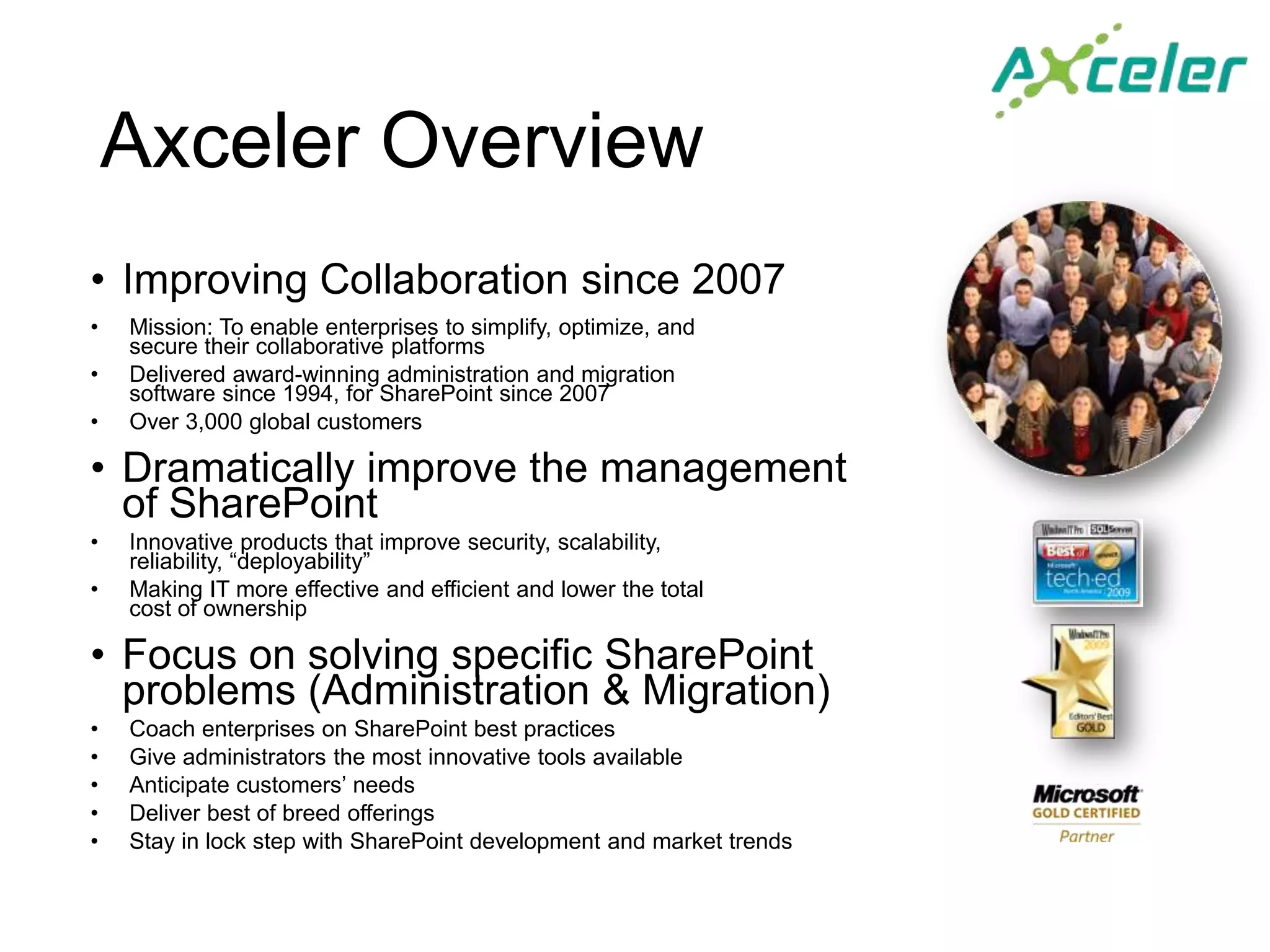 Axceler Overview
• Improving Collaboration since 2007
•   Mission: To enable enterprises to simplify, optimize, and
    secure their collaborative platforms
•   Delivered award-winning administration and migration
    software since 1994, for SharePoint since 2007
•   Over 3,000 global customers

• Dramatically improve the management
  of SharePoint
•   Innovative products that improve security, scalability,
    reliability, “deployability”
•   Making IT more effective and efficient and lower the total
    cost of ownership

• Focus on solving specific SharePoint
  problems (Administration & Migration)
•   Coach enterprises on SharePoint best practices
•   Give administrators the most innovative tools available
•   Anticipate customers’ needs
•   Deliver best of breed offerings
•   Stay in lock step with SharePoint development and market trends
 