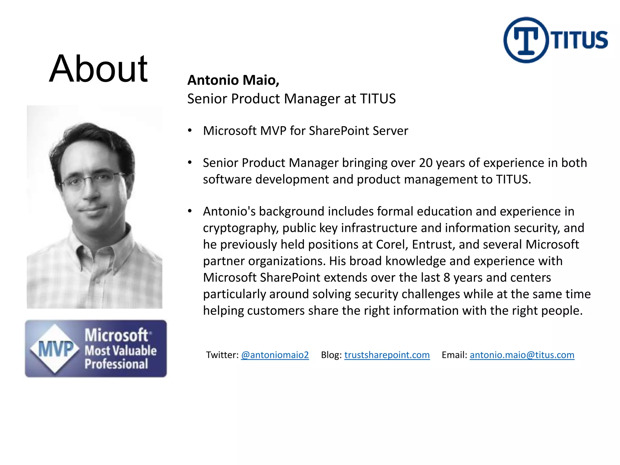 About   Antonio Maio,
        Senior Product Manager at TITUS

        • Microsoft MVP for SharePoint Server

        • Senior Product Manager bringing over 20 years of experience in both
          software development and product management to TITUS.

        • Antonio's background includes formal education and experience in
          cryptography, public key infrastructure and information security, and
          he previously held positions at Corel, Entrust, and several Microsoft
          partner organizations. His broad knowledge and experience with
          Microsoft SharePoint extends over the last 8 years and centers
          particularly around solving security challenges while at the same time
          helping customers share the right information with the right people.


           Twitter: @antoniomaio2   Blog: trustsharepoint.com   Email: antonio.maio@titus.com
 
