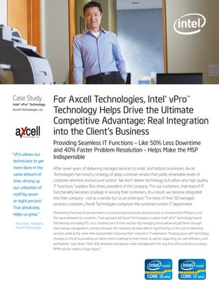 Case Study
Intel® vPro™ Technology
                             For Axcell Technologies, Intel® vPro™
Axcell Technologies, Inc.
                             Technology Helps Drive the Ultimate
                             Competitive Advantage: Real Integration
        Technologies, Inc.
                             into the Client’s Business
                             Providing Seamless IT Functions – Like 50% Less Downtime
                             and 40% Faster Problem Resolution – Helps Make the MSP
“vPro allows our
                             Indispensible
technicians to get
more done in the             After seven years of delivering managed services to small- and midsize businesses, Axcell
same amount of               Technologies has honed a strategy of deep customer service that yields remarkable levels of
time, driving up             customer retention and account control. “We don’t deliver technology, but rather very high-quality
our utilization of           IT functions,” explains Rick Vines, president of the company. “For our customers, that level of IT
                             functionality becomes strategic in serving their customers. As a result, we become integrated
staff by seven
                             into their company – not as a vendor but as an extension.” For most of their 50 managed
or eight percent.
                             services customers, Axcell Technologies comprises the customer’s entire IT department.
That absolutely
                             Maintaining that level of service means constantly improving tools and processes to increase both efficiency and
helps us grow.”
                             the value delivered to customers. That approach led Axcell Technologies to adopt Intel® vPro™ technology-based1
– Rick Vines, President,     Dell desktop and laptop PCs as a standard part of their solution. By managing these advanced platforms through
  Axcell Technologies        their Kaseya management console software, the company has been able to significantly cut the cost of delivering
                             services while at the same time substantially improving their customer’s IT experience. “Keeping pace with technology
                             changes is critical to providing our clients with a roadmap to their future as well as supporting our own efficiency and
                             profitability,” says Vines. “With 900 desktops and laptops under management, the way that vPro extends our Kaseya
                             RMM solution makes a huge impact.”
 