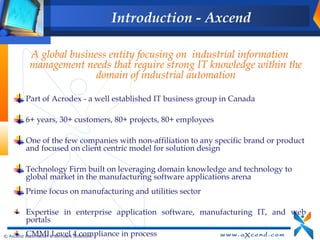 Introduction - Axcend

           A global business entity focusing on industrial information
           management needs that require strong IT knowledge within the
                          domain of industrial automation

          Part of Acrodex - a well established IT business group in Canada

          6+ years, 30+ customers, 80+ projects, 80+ employees

          One of the few companies with non-affiliation to any specific brand or product
          and focused on client centric model for solution design

          Technology Firm built on leveraging domain knowledge and technology to
          global market in the manufacturing software applications arena
          Prime focus on manufacturing and utilities sector

          Expertise in enterprise application software, manufacturing IT, and web
          portals
          CMMI Level 4 compliance in process
© Axcend Automation & Software Solutions
 