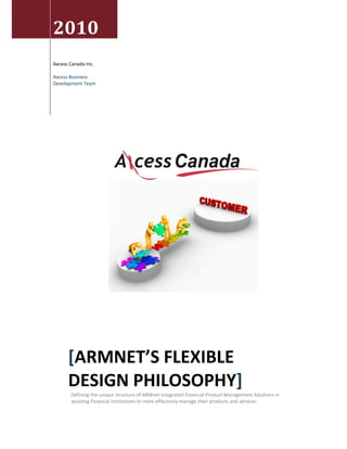  



    2010                                                       
 
                                                                                                 
    Axcess Canada Inc. 
                                  
    Axcess Business 
    Development Team              
     
                                  

                                  

     

     

                             

                                                       

     

     

     

     

     

     

     

     

     

     

     

     

     




          [ARMNET’S FLEXIBLE 
          DESIGN PHILOSOPHY] 
           Defining the unique structure of ARMnet Integrated Financial Product Management Solutions in 
           assisting Financial Institutions to more effectively manage their products and services. 
            
 