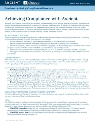 Datasheet: Achieving Compliance with Axcient
© 2013. Axcient, Inc. All Rights Reserved.
With such high customer expectations and demands, businesses today cannot afford to dedicate a significant amount of time
ensuring the dependability and industry compliance of their data backup solutions. At Axcient, we understand the importance
of having your business files, applications, and systems securely backed up and constantly available. That’s why Axcient
makes achieving compliance as simple as possible with our all-in-one data backup, business continuity, and disaster recovery
solution, built to provide you with the ultimate reliability, usability, and peace of mind.
WE MAKE IT EASY FOR YOU
Laws and regulations are rarely straightforward, but Axcient alleviates much of your industry compliance burden by providing
security measures that meet or exceed most standards. For example:
1.	 Axcient datacenters are SSAE-16 Type II certified and located on opposite North American coasts.
2.	 Our HP-based hardware meets the highest industry security standards for reliability and performance.
3.	 All data is encrypted – both in transit and while at rest – using AES-128 (Advanced Encryption Standard) with a unique
encryption key that meets the government’s FIPS 140-2 standard for top-secret documents.
4.	 Datacenter access is strictly limited and enforced by the use of CCTV, biometric technology, and 24/7 personnel.
5.	 The original version of data and applications, once backed-up, can only be accessed by authorized personnel that
you identify.
TRUST IN AXCIENT
While other backup, business continuity, and disaster recovery solutions are cobbled together by multiple vendors – making
them more time consuming to manage and more likely to corrupt your data – Axcient has built its entire solution in-house,
from the ground up, for the greatest simplicity and most reliable performance.
Axcient’s patent-pending technology includes:
•	 Data Backup and Restore: Your data is stored on an onsite appliance for fast backups and restores, and also
securely replicated offsite. Reverse incremental backups mean the latest versions of your backups are always on top and
easy to find. Brick level restores offer the option to recover specific files within your server when needed.
•	 Business Continuity & Cloud Continuity: In the event of a server outage, you can run servers on the onsite ap-
pliance with a single click until the new hardware is ready. If your entire building or infrastructure is destroyed, you can
quickly virtualize your servers and work off of the secure Axcient cloud.
•	 Disaster Recovery: Your data is protected in the event of a fire, theft, sabotage, hardware failure, or natural disaster in
our secure, offsite datacenter. Use our Cloud Continuity service to keep all of your data and applications available and up
and running in the cloud. Then, use our Bare Metal Restore (BMR) capabilities to bring your continually backed up data back
to your repaired or replaced servers. That means no downtime, no loss of productivity, and no financial loss due to downtime.
AXCIENT HELPS BUSINESSES BECOME INDUSTRY COMPLIANT
The following lists some of the specific regulations that Axcient end-users must frequently comply with and how Axcient helps
end-users meet each of these compliance standards:
HIPAA:
The Health Insurance Portability and Accountability Act (HIPAA) covers a wide range of topics, including specific standards
for securing the privacy of healthcare-related data. Two parts of HIPAA in particular require healthcare providers to maintain
standards for data integrity, data access, and audit controls for Protected Health Information (PHI).
1.	 The HIPAA Privacy Rule: Under the law, organizations must securely and privately store PHI to guard against
reasonably anticipated threats and hazards that could damage the data both in transit and during storage.
2.	 The HIPAA Security Rule: The rule underlines the administrative procedures, physical safeguards, and technical
safeguards required to protect access to PHI.
Achieving Compliance with Axcient
axcient.com 800.715.2339jelecos.com 402.955.0489
 