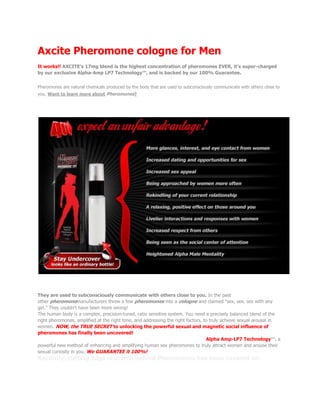 Axcite Pheromone cologne for Men It works!! AXCITE’s 17mg blend is the highest concentration of pheromones EVER, it’s super-charged by our exclusive Alpha-Amp LP7 Technology™, and is backed by our 100% Guarantee. What is a Pheromone you ask?Pheromones are natural chemicals produced by the body that are used to subconsciously communicate with others close to you. Want to learn more about Pheromones? So What Can I Realistically Expect From AXCITE? Pheromones are natural chemicals produced by the body They are used to subconsciously communicate with others close to you. In the past other pheromonemanufacturers threw a few pheromones into a cologne and claimed “sex, sex, sex with any girl.” They couldn’t have been more wrong! The human body is a complex, precision-tuned, ratio sensitive system. You need a precisely balanced blend of the right pheromones, amplified at the right time, and addressing the right factors, to truly achieve sexual arousal in women. NOW, the TRUE SECRET to unlocking the powerful sexual and magnetic social influence of pheromones has finally been uncovered! AXCITE is the FIRST and only pheromone enhanced cologne to contain Alpha Amp-LP7 Technology™, a powerful new method of enhancing and amplifying human sex pheromones to truly attract women and arouse their sexual curiosity in you. We GUARANTEE it 100%! Recently, cutting edge research behind Pheromones has been covered on: Pretty awsome eh? I bet your wondering just what makes AXCITE so powerful? Dramatically Increasing Women’s Sexual Attraction for You! Alpha Amp-LP7 Technology™ AXCITE is the most powerful, compelling, and socially influential men’s pheromone cologne ever developed. AXCITE contains 7 ultra-potent human sex pheromones AND an innovative new discovery known as Alpha Amp-LP7 Technology™ This innovative pheromone technology is exclusive to AXCITE and ENHANCES and AMPLIFIES the subconscious sexual signals delivered to and experienced by women. It also has a powerful effect on increasing your confidence!With Alpha Amp-LP7 Technology™ you can instantly trigger a woman’s sexual attraction to you! 
74% of women, when exposed to sex pheromones, reported more sexual intercourse with men! They also reported increases in formal dates, petting, affection, kissing, and a greater desire to sleep closer to their partner! 
 Do you hate making a “cold approach” on a beautiful girl? Don’t worry! AXCITE elicits a profound “ice breaking”effect on women, making them feel so at ease and comfortable around you that THEY will be approaching YOU! You will never have to worry about approach anxiety and rejection again, and we’ll delve deeply into these topics in our two FREE 20+ page guides! In addition, AXCITE also allows a man to prevent women from immediately sensing that he’s sexually aroused by her. Why is that good? Women are approached by men every day who are all looking for the same thing…sex. In response, women have developed a highly effective set of social skills referred to as their “protective shield.”Often, the mere hint that you’re sexually turned on by a woman (before she even knows you) can immediately lower her interest in you! Don't take our word for it. Take a look at what 100 men we surveyed had to say about AXCITE! Survey of 100 Men Wearing AXCITE So, we have established that AXCITE's Pheromones do work and that you are definetly going to buy some today! But you are still a little unsure. You want to know just how does AXCITE stack up to other Top Selling Pheromone Products? I'm glad you asked. Let's take a look shall we. AXCITE blows the competition away! AXCITE has the highest concentration formula, prevents women from sensing your intentions and comes in a discrete bottle! If that's not enough, throw in tons of free guides, the lowest price and its a simple choice.AXCITE scores the most! Ends 5th Jul! Score this Buy 2, Get 1 FREE Special now before its too late! If you take advantage of our Buy 2, Get 1 FREE Special, you'll not only SAVE $59.99, but you'll also get not 1 but 2 FREE Pickup Guides! When you buy 2, we'll send you a 3rd FREE bottle of AXCITE! You save $59.99, you get The Ultimate Players AXCITE Attraction Guide AND our brand new Nice Guy to Alpha Male Guide, absolutely FREE! That's a total savings of almost $80! So How Does AXCITE Work? The exclusive blend of human sex pheromones in AXCITE work when women subconsciously detect them through their vomeronasal organ and also through regular olfactory reception used to detect smells. Once inhaled, the human sex pheromones from AXCITE stimulate and send a powerful signal to the emotional, sexual, and social centers in her brain. From there, a neurological cascade of subtle influences compels her attention towards you. Anxiety levels decrease and her sexual organs begin to become stimulated. Location of the VNO in the human nasal Cavity How do I use AXCITE? Just spray it on and get ready for a great night and morning of fun! AXCITE is worn as a men’s cologne. Simply apply AXCITE and you will be amazed at how differently people respond to you. And the best part about it is that AXCITE isn’t just for single men. If you’re married or have a girlfriend and your wife or girlfriend isn’t as into sex as you are, AXCITE is your answer. and its not just what we say, a lot of people have found thier answer too. Here’s what real AXCITE users have to say! 
It’s about time!
 “I have never had success with the ladies, UNTIL NOW! I bought a bottle of AXCITE thinking anything was worth a try, and it has changed my life. The first time I wore it to a club, I got 2 numbers. Now one of those girls is my girlfriend, THANKS!” - Stevo Howie , age 24, Bakersfield, ca 
I am a believer
 “Women are not usually into me, not even a little bit. I usually just talk them to death, and they are so bored that they use any excuse to get out of a date with me. Now that I am using AXCITE, they are hanging on my every word and they can’t stay away from me. I owe my new AWESOME love life to AXCITE. GET SOME FOR YOURSELF!!!!!!!!!!!!!!!” - Ron Novack , age 49, Bakersfield, CA 
Finally!
 So I’ve never written in to give a testimonial before. I’m only doing so because I feel so compelled to share with you how AXCITE has changed my life. In the last few weeks, I’ve gone on so many dates it's amazing! The crazy thing is, most asked ME out! And the girls I asked out all said yes with a 
what were you waiting for
 tone in their voice! When we’re out, girls are always standing close to me & holding my hand. It feels great to finally get this kind of attention from girls! - John Loren , age 24, Denver, Colorado 100% Money Back Guarantee You have nothing to lose. We proudly offer this guarantee because we KNOW you will be 100% satisfied with AXCITE™. If for whatever reason you're not completely thrilled with the results, please return the unused portion and we will refund you the full purchase price. The FREE life-changing guides are our free gift to you and are yours to keep even if you are dissatisfied with your purchase! 