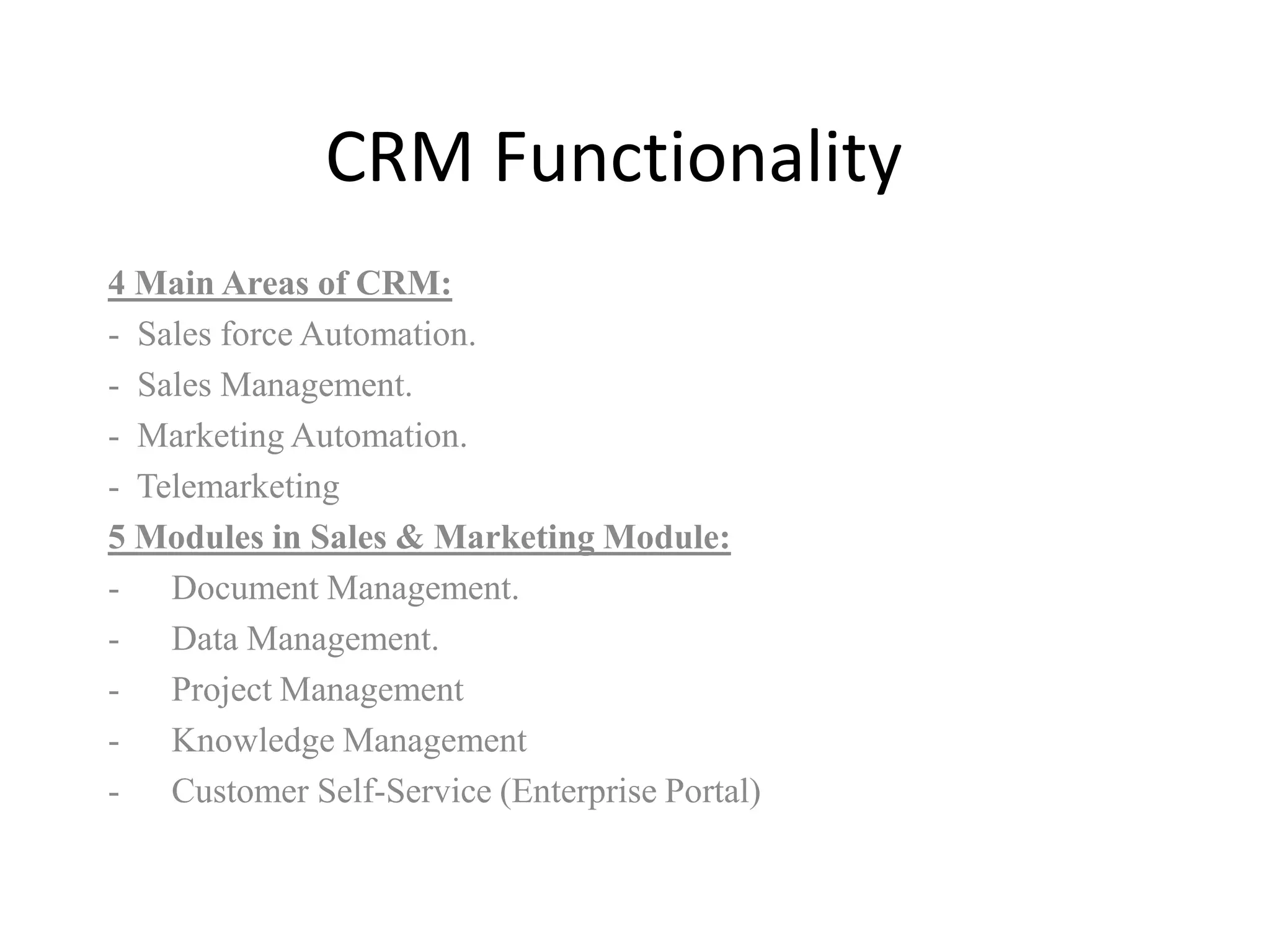 CRM Functionality
4 Main Areas of CRM:
- Sales force Automation.
- Sales Management.
- Marketing Automation.
- Telemarketing
5 Modules in Sales & Marketing Module:
- Document Management.
- Data Management.
- Project Management
- Knowledge Management
- Customer Self-Service (Enterprise Portal)
 