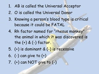 1. AB is called the Universal Acceptor
2. O is called the Universal Donor
3. Knowing a person’s blood type is critical
because it could be FATAL
4. Rh factor named for “rhesus monkey”
the animal in which it was discovered is
the (+) & (-) factor.
5. (+) is dominant & (-) is recessive
6. (-) can give to (+)
7. (+) can NOT give to (-)
 
