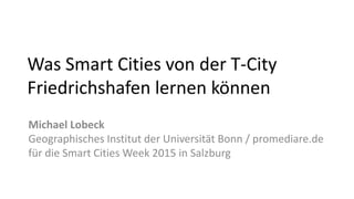 Was Smart Cities von der T-City
Friedrichshafen lernen können
Michael Lobeck
Geographisches Institut der Universität Bonn / promediare.de
für die Smart Cities Week 2015 in Salzburg
 