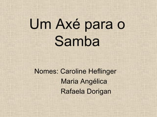 Um Axé para o
   Samba
Nomes: Caroline Heflinger
       Maria Angélica
       Rafaela Dorigan
 