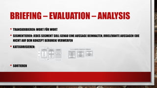 BRIEFING – EVALUATION – ANALYSIS
• TRANSKRIBIEREN: WORT FÜR WORT
• SEGMENTIEREN: JEDES SEGMENT SOLL GENAU EINE AUSSAGE BEINHALTEN,IRRELEVANTE AUSSAGEN (DIE
NICHT AUF DEM KONZEPT BERUHEN) VERWERFEN
• KATEGORISIEREN:
• SORTIEREN
 