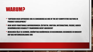 WARUM?
• “SUPERIOR USER EXPERIENCE (UX) IS CONSIDERED AS ONE OF THE KEY COMPETITIVE FACTORS IN
PRODUCT DEVELOPMENT.”
• NEUE NICHT-FUNKTIONALE ANFORDERUNGEN {ÄSTHETIK, EMOTION, UNTERHALTUNG, FREUDE} DURCH
HERKÖMMLICHESUSABILITY FRAMEWORK NICHT ABGEDECKT
• MENSCHEN FÄLLT ES SCHWER, ZUKÜNFTIGE BEDÜRFNISSE ZU BESCHREIBEN, BESONDERS IN HINSICHT
AUF DAS NUTZUNGSERLEBNIS (UX)
 