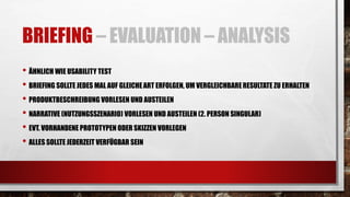 BRIEFING – EVALUATION – ANALYSIS
• ÄHNLICH WIE USABILITY TEST
• BRIEFING SOLLTE JEDES MAL AUF GLEICHEART ERFOLGEN, UM VERGLEICHBARERESULTATE ZU ERHALTEN
• PRODUKTBESCHREIBUNG VORLESEN UND AUSTEILEN
• NARRATIVE (NUTZUNGSSZENARIO) VORLESEN UND AUSTEILEN (2. PERSON SINGULAR)
• EVT. VORHANDENE PROTOTYPEN ODER SKIZZEN VORLEGEN
• ALLES SOLLTE JEDERZEIT VERFÜGBAR SEIN
 