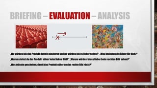 BRIEFING – EVALUATION – ANALYSIS
„Wo würdest du das Produkt derzeit platzieren und wo würdest du es lieber sehen?“ „Was bedeuten die Bilder für dich?“
„Warum siehst du das Produkt näher beim linken Bild?“ „Warum würdest du es lieber beim rechten Bild sehen?“
„Was müsste geschehen, damit das Produkt näher an das rechte Bild rückt?“
 