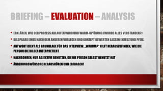 BRIEFING – EVALUATION – ANALYSIS
• ERKLÄREN, WIE DER PROZESS ABLAUFEN WIRD UND WARM-UP ÜBUNG (WURDE ALLES VERSTANDEN?)
• BILDPAARE EINES NACH DEM ANDEREN VORLEGEN UNDKONZEPT BEWERTEN LASSEN (KREUZ UND PFEIL)
• ANTWORT DIENT ALSGRUNDLAGE FÜR DAS INTERVIEW: „WARUM?“ HILFT HERAUSZUFINDEN, WIE DIE
PERSON DIE BILDER INTERPRETIERT
• NACHBOHREN, NUR ADJEKTIVE BENUTZEN, DIE DIE PERSON SELBST BENUTZT HAT
• ÄNDERUNGSWÜNSCHE HERAUSHÖREN UND ERFRAGEN!
 