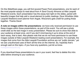 On this SlideShare page, you will find several Power Point presentations, one for each of the most popular essays to read aloud from  A Sand County Almanac  at Aldo Leopold Weekend events. Each presentation has the essay text right on the slides, paired with beautiful images that help add a visual element to public readings. Dave Winefske (Aldo Leopold Weekend event planner from Argyle, Wisconsin) gets credit for putting these together. Thanks Dave! A note on images within the presentations : we have only received permission to use these images within these presentations, as part of this event. You will see a photo credit slide as the last image in every presentation. Please be sure to show that slide to your audience at least once, and if you don't mind leaving it up to show at the end of each essay, that is best. Also please note that we do not have permission to use these images outside of Aldo Leopold Weekend reading event presentations. For example, the images that come from the Aldo Leopold Foundation archive are not “public domain,” yet we see unauthorized uses of them all the time on the internet. So, hopefully that’s enough said on this topic—if you have any questions, just let us know.  [email_address]   If you download these presentations to use in your event, feel free to delete this intro slide before showing to your audience. 