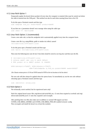 11
revolution (c) Revolution Education Ltd. Web: www.picaxe.co.uk V2.6 08/13
AXE027.PMD
PICAXE USB CABLE
4.1) Linux Patch Option 1
Temporarily update the kernel drivers product id every time the computer is restarted (this must be carried out before
the cable is inserted into the USB port). This method can also be used when running Linux from a live CD.
To do this open a Terminal console and then type
sudo modprobe ftdi_sio vendor=0x0403 product=0xbd90
If you then see a ‘permission denied’ error message when using the cable type
sudo chmod 777 /dev/ttyUSB0
4.2) Linux Patch Option 2 (recommended)
Create a new udev rule, so that the modprobe rule is automatically applied every time the computer boots.
Create a new file (e.g. using KWrite, gedit or similar text editor) named
/etc/udev/rules.d/99-axe027.rules
To do this press open a Terminal console and then type
sudo kwrite /etc/udev/rules.d/99-axe027.rules
Then enter the following text (note the last 2 lines below should be entered as one long line) and then save the file.
# /etc/udev/rules.d/99-axe027.rules
# contains axe027 udev rule to patch default
# FTDI product id to AXE027 product id (0xbd90)
ATTR{idProduct}=="bd90", ATTR{idVendor}=="0403",
RUN+="/sbin/modprobe -q ftdi_sio product=0xbd90 vendor=0x0403"
(For Ubunto versions prior to 12.04 use SYSFS instead of ATTR in the two locations in the line above)
The new rule will then always be applied when the system boots. To immediately try out the new rule without
rebooting open a Terminal console and then type
sudo udevcontrol reload_rules
4.3) Patch Option 3
The technically correct method, but for experienced users only!
Patch the original kernel source files orig/drivers/usb/serial/ftdi_sio.c (3 extra lines required as overleaf) and orig/
drivers/usb/serial/ftdi_sio.h (1 extra line required) and recompile.
After patching these two files also make sure in addition to normal USB support you have
CONFIG_USB_SERIAL_GENERIC and CONFIG_USB_SERIAL_FTDI_SIO enabled in kernel .config.
Then recompile and install the kernel (or at least this module).
 