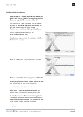 13
revolution (c) Revolution Education Ltd. Web: www.picaxe.co.uk V2.6 08/13
AXE027.PMD
PICAXE USB CABLE
5.0) Mac (OS X) Installation
Install the Mac OS X software driver BEFORE inserting the
AXE027 cable into the USB port. Note that the screenshots
shown may vary with different version of Mac OS.
First download the AXE027 Mac driver from the software
section of the www.picaxe.com website and save it to the
hard disk. Double click on the file to unzip it.
The driver is now available in disk image (.dmg) format.
Run the installer by double clicking on the
'FTDIUSBSerialDriver.dmg' icon.
Click Continue to proceed with the installation and follow
the instructions on screen.
When the installation is complete, reboot the computer.
When the computer has rebooted, plug in the AXE027 cable.
If the device is installed properly, you will now see the cable
as a symbolic link file entry in the /dev directory:
/dev/tty.usbserial-xxxxxxxx
where xxxx is a unique serial number. Remember this
number as you will require it to use the AXE027 cable.
To study the contents of /dev use the Terminal application.
The Terminal application can be launched by selecting Go >
Applications > Utilities > Terminal. Type the following lines
in the Terminal window to produce the file list:
cd /dev
ls -l
 
