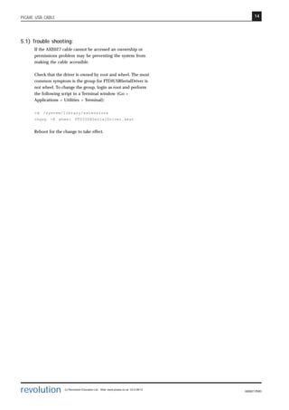 14
revolution (c) Revolution Education Ltd. Web: www.picaxe.co.uk V2.6 08/13
AXE027.PMD
PICAXE USB CABLE
5.1) Trouble shooting:
If the AXE027 cable cannot be accessed an ownership or
permissions problem may be preventing the system from
making the cable accessible.
Check that the driver is owned by root and wheel. The most
common symptom is the group for FTDIUSBSerialDriver is
not wheel. To change the group, login as root and perform
the following script in a Terminal window (Go >
Applications > Utilities > Terminal):
cd /system/library/extensions
chgrp -R wheel FTDIUSBSerialDriver.kext
Reboot for the change to take effect.
 