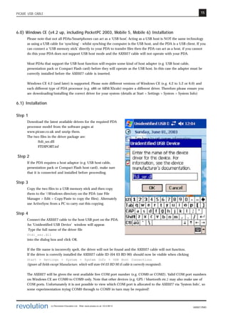 15
revolution (c) Revolution Education Ltd. Web: www.picaxe.co.uk V2.6 08/13
AXE027.PMD
PICAXE USB CABLE
6.0) Windows CE (v4.2 up, including PocketPC 2003, Mobile 5, Mobile 6) Installation
Please note that not all PDAs/Smartphones can act as a ‘USB host’. Acting as a USB host is NOT the same technology
as using a USB cable for ‘synching’ - whilst synching the computer is the USB host, and the PDA is a USB client. If you
can connect a ‘USB memory stick’ directly to your PDA to transfer files then the PDA can act as a host, if you cannot
do this your PDA does not support USB host mode and the AXE027 cable will not operate with your PDA.
Most PDAs that support the USB host function will require some kind of host adapter (e.g. USB host cable,
presentation pack or Compact Flash card) before they will operate as the USB host. In this case the adapter must be
correctly installed before the AXE027 cable is inserted.
Windows CE 4.2 (and later) is supported. Please note different versions of Windows CE (e.g. 4.2 to 5.2 or 6.0) and
each different type of PDA processor (e.g. x86 or ARM/XScale) require a different driver. Therefore please ensure you
are downloading/installing the correct driver for your system (details at Start > Settings > System > System Info)
6.1) Installation
Step 1
Download the latest available drivers for the required PDA
processor model from the software pages at
www.picaxe.co.uk and unzip them.
The two files in the driver package are:
ftdi_ser.dll
FTDIPORT.inf
Step 2
If the PDA requires a host adaptor (e.g. USB host cable,
presentation pack or Compact Flash host card), make sure
that it is connected and installed before proceeding.
Step 3
Copy the two files to a USB memory stick and then copy
them to the Windows directory on the PDA (use File
Manager > Edit > Copy/Paste to copy the files). Alternately
use ActiveSync from a PC to carry out this copying.
Step 4
Connect the AXE027 cable to the host USB port on the PDA.
An ‘Unidentified USB Device’ window will appear.
Type the full name of the driver file
ftdi_ser.dll
into the dialog box and click OK.
If the file name is incorrectly spelt, the driver will not be found and the AXE027 cable will not function.
If the driver is correctly installed the AXE027 cable ID (04 03 BD 90) should now be visible when clicking
Start > Settings > System > System Info > USB Host Connections
(ignore all fields except Manufacture, which will state 04 03 BD 90 if cable is correctly recognised).
The AXE027 will be given the next available free COM port number (e.g. COM0 or COM2). Valid COM port numbers
on Windows CE are COM0 to COM9 only. Note that other devices (e.g. GPS / bluetooth etc.) may also make use of
COM ports. Unfortunately it is not possible to view which COM port is allocated to the AXE027 via ‘System Info’, so
some experimentation trying COM0 through to COM9 in turn may be required!
 