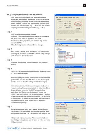 4
revolution (c) Revolution Education Ltd. Web: www.picaxe.co.uk V2.6 08/13
AXE027.PMD
PICAXE USB CABLE
3.02) Changing the default ‘COM Port Number’
After initial driver installation, the Windows operating
system will automatically allocate the AXE027 USB cable a
default ‘COM port number’ to use within the Programming
Editor software. However this automatically allocated port
number may not be suitable (e.g. COM20) and may need re-
assigning to another COM port number (e.g. COM4).
Step 1
Start the Programming Editor software.
Select the View>Options menu and click on the ‘Serial Port’
tab. Note which ports are greyed out (not used).
Select one of these greyed out port numbers (e.g. in this
example COM4)
Click the ‘Setup’ button to launch Device Manager.
Step 2
Click on the ‘+’ beside ‘Ports (COM and LPT)’ to browse the
current ports. Select the ‘AXE027 PICAXE USB’ entry and right
click the mouse. Select ‘Properties’.
Step 3
Select the ‘Port Settings’ tab and then click the ‘Advanced…’
button
Step 4
The COM Port number currently allocated is shown on screen
(COM20 in this example).
From the COM port number list select the desired new COM
port number and then click ‘OK’ twice to save the new port
number (none of the other settings need to be changed).
Note that sometimes the Windows operating system marks ports as
‘in use’, even though they are not actually in use at that time. This is
because Windows is ‘reserving’ the COM port number for a
particular device. This can occur, for instance, if you plug your
AXE027 cable into a different USB port on the computer - Windows
is expecting the cable to be inserted into the original USB port and so
is reserving the COM number for that USB port. You may change to
COM ports marked as ‘in use’ but will have to OK the extra
Windows warning message.
Step 5
In the Programming Editor now click the ‘Refresh’ button.
The desired COM port should now become available. Select
this port and then click ‘OK’. The system is now ready for use.
This process is only required once as Windows automatically saves
the COM port settings for this cable for future use (when used in this
USB port location).
 