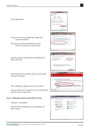 7
revolution (c) Revolution Education Ltd. Web: www.picaxe.co.uk V2.6 08/13
AXE027.PMD
PICAXE USB CABLE
Click 'Update Driver'
If you have used the pre-installer then simply select:
‘Search automatically’
If you have not used the preinstaller then select:
'Browse my Computer for driver software'
Click Browse button and select the downloaded drivers
folder. Click Next.
Select 'Install this driver software anyway' on the Security
warning (if it appears).
When installation completes close all open windows
This process MUST now be repeated to setup the Virtual USB serial
port driver, which is a separate driver.
Step 4 - Manually Install Virtual USB Port Driver
Click Start > Control Panel
Click 'View Devices and Printers' in the 'Hardware and
Sound' section
 