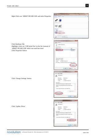 8
revolution (c) Revolution Education Ltd. Web: www.picaxe.co.uk V2.6 08/13
AXE027.PMD
PICAXE USB CABLE
Right Click over 'AXE027 PICAXE USB' and select Properties
Click Hardware Tab
Highlight (click on) 'USB Serial Port' in the list (instead of
'AXE027 PICAXE USB' which was used last time)
Click Properties button
Click 'Change Settings' button
Click 'Update Driver'
 