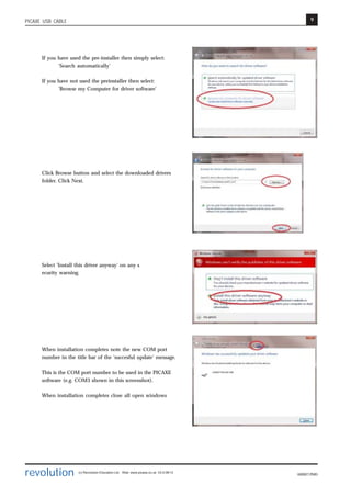 9
revolution (c) Revolution Education Ltd. Web: www.picaxe.co.uk V2.6 08/13
AXE027.PMD
PICAXE USB CABLE
If you have used the pre-installer then simply select:
‘Search automatically’
If you have not used the preinstaller then select:
'Browse my Computer for driver software'
Click Browse button and select the downloaded drivers
folder. Click Next.
Select 'Install this driver anyway' on any s
ecurity warning.
When installation completes note the new COM port
number in the title bar of the 'succesful update' message.
This is the COM port number to be used in the PICAXE
software (e.g. COM3 shown in this screenshot).
When installation completes close all open windows
 