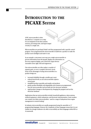 INTRODUCTION TO THE PICAXE SYSTEM
1

INTRODUCTION TO THE
PICAXE SYSTEM
A PIC microcontroller is often
described as a ‘computer-on-a-chip’.
It is an integrated circuit that contains
memory, processing units, and input/output
circuitry in a single unit.
Microcontrollers are purchased ‘blank’ and then programmed with a specific control
program. Once programmed the microcontroller is build into a product to make the
product more intelligent and easier to use.
As an example, a microwave oven may use a single microcontroller to
process information from the keypad, display user information on
the seven segment display, and control the output devices
(turntable motor, light, bell and magnetron).
One microcontroller can often replace a number of
separate parts, or even a complete electronic circuit.
Some of the advantages of using microcontrollers in a
product design are:

MIC

RO

WA
VE

MW
-1

TIM

E
SE

•
•

1
2
3
4
5

T

6
7
8
9
10

increased reliability through a smaller part count
reduced stock levels, as one microcontroller replaces
several parts
simplified product assembly and smaller end products
greater product flexibility and adaptability since features are programmed
into the microcontroller and not built into the electronic hardware
rapid product changes or development by changing the program and not the
electronic hardware
FU

LL
ME
D

HIG

H

DE

F

CLE

AR

CO

OK

•
•
•

Applications that use microcontrollers include household appliances, alarm systems,
medical equipment, vehicle subsystems, and electronic instrumentation. Some modern
cars contain over thirty microcontrollers - used in a range of subsystems from engine
management to remote locking!
In industry microcontrollers are usually programmed using the assembler or ‘C’
programming languages. However the complexity of these languages means that it is not
realistic for younger students to be able to successfully use these languages within KS3 or
4 coursework.

revolution

© copyright 2001

Revolution Education Ltd.

Email: info@rev-ed.co.uk

Web: www.rev-ed.co.uk

 