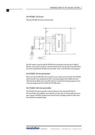 INTRODUCTION TO THE PICAXE SYSTEM
10

The PICAXE-18 Circuit
The basic PICAXE-18 circuit is shown below.

5V
4k7

22k

serial in

1

18

in 1

2

17

in 0

3

16

in 7

15

in 6

4
5

10k

out 7

12

out 6

8

11

out 5

9

10

out 4

6

out 1

7

out 2
out 3

reset

14
13

out 0

1
2
3

PICAXE-18

in 2
serial out

0V
1
2
3

3

2

1

The 4k7 resistor is used to pull the PICAXE microcontrollers reset pin (pin 4) high. If
desired, a reset switch can also be connected between the reset pin (pin 4) and 0V. When
the switch is pushed the PICAXE microcontroller ‘resets’ to the first line in the program.

The PICAXE-18 microcontroller
Please note that the PICAXE microcontroller is not a blank microcontroller! The PICAXE
microcontroller is pre-programmed with a bootstrap program that enables the direct
cable download. Blank microcontrollers will not contain this bootstrap program and so
cannot be programmed from within the PICAXE system

The PICAXE-18A microcontroller
The PICAXE-18A microcontroller is almost identical to the standard PICAXE-18
microcontroller, but is slightly more expensive as it has twice as much program memory
space (approx. 80 BASIC program lines instead of 40) and high resolution (rather than
low-resolution) analogue inputs.

revolution

© copyright 2001

Revolution Education Ltd.

Email: info@rev-ed.co.uk

Web: www.rev-ed.co.uk

 
