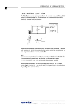 INTRODUCTION TO THE PICAXE SYSTEM
11

The PICAXE computer interface circuit
The PICAXE system uses a very simple interface to the computer serial port. Although this
interface does not use true RS232 voltages, it is very low-cost and has proved to work
reliably on almost all modern computers.

22k
10k

PICAXE

1
2
3

1
2
3

3

2

serial out - pin 2
serial in - pin 3
0V - pin 5

1

It is strongly recommended that this interfacing circuit is included on every PCB designed
to be used with the PICAXE microcontroller. This enables the PICAXE microcontroller to
be re-programmed without removing from the PCB.
Note:
Most modern computers have two serial ports, normally labelled COM1 and COM2. The
Programming Editor software must be configured for the correct port – select
View>Options>Serial Port to select the correct serial port for your machine.
When using a computer with the older 25-pin serial port connector, use a 9-25 way
mouse adapter to convert the 9-pin PICAXE cable. These adapters can be purchased from
all good high street computer stores.

revolution

© copyright 2001

Revolution Education Ltd.

Email: info@rev-ed.co.uk

Web: www.rev-ed.co.uk

 
