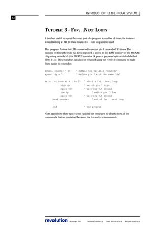 INTRODUCTION TO THE PICAXE SYSTEM
12

TUTORIAL 3 - FOR…NEXT LOOPS
It is often useful to repeat the same part of a program a number of times, for instance
when flashing a LED. In these cases a for…next loop can be used.
This program flashes the LED connected to output pin 7 on and off 15 times. The
number of times the code has been repeated is stored in the RAM memory of the PICAXE
chip using variable b0 (the PICAXE contains 14 general purpose byte variables labelled
b0 to b13). These variables can also be renamed using the symbol command to make
them easier to remember.
symbol counter = b0
symbol dp = 7

‘ define the variable “counter”
‘ define pin 7 with the name “dp”

main: for counter = 1 to 15
high dp
pause 500
low dp
pause 500
next counter
end

‘ start a for...next loop
‘ switch pin 7 high
‘ wait for 0.5 second
‘ switch pin 7 low
‘ wait for 0.5 second
‘ end of for...next loop
‘ end program

Note again how white-space (extra spaces) has been used to clearly show all the
commands that are contained between the for and next commands.

revolution

© copyright 2001

Revolution Education Ltd.

Email: info@rev-ed.co.uk

Web: www.rev-ed.co.uk

 